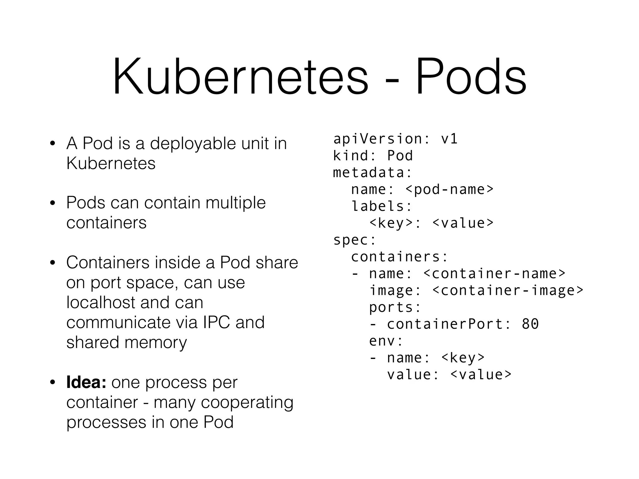 Kubernetes - Pods • A Pod is a deployable unit in Kubernetes • Pods can contain multiple containers • Containers inside a Pod share on port space, can use localhost and can communicate via IPC and shared memory • Idea: one process per container - many cooperating processes in one Pod apiVersion: v1  kind: Pod  metadata:  name: <pod-name>  labels:  <key>: <value>  spec:  containers:  - name: <container-name>  image: <container-image>  ports:  - containerPort: 80  env:  - name: <key>  value: <value> 