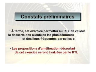 Les propositions d’amélioration découlant  de cet exercice seront évaluées par le RTL   À terme, cet exercice permettra au RTL de valider la desserte des clientèles les plus démunies  et des lieux fréquentés par celles-ci Constats préliminaires 