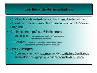 Les lieux de défavorisation L’indice de   défavorisation sociale et matérielle permet d’identifier des secteurs plus vulnérables dans le Vieux-Longueuil Cet indice est basé sur 6 indicateurs Matérielle:  1) Revenu individuel moyen, 2) Faible scolarité    3) Rapport emploi-population Sociale:   4) Famille monoparentale, 5) Personnes seules   6) Personnes séparées, divorcées ou veuves Les avantages  Comparaison dans  le temps  sur des  territoires équilibrées  sur le plan démographique sur l’ ensemble du Québec 