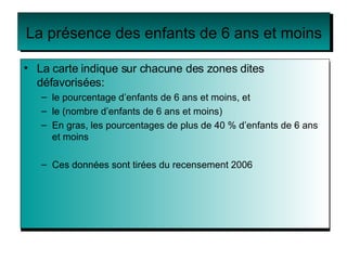 La présence des enfants de 6 ans et moins La carte indique sur chacune des zones dites défavorisées: le pourcentage d’enfants de 6 ans et moins, et le (nombre d’enfants de 6 ans et moins) En gras, les pourcentages de plus de 40 % d’enfants de 6 ans et moins Ces données sont tirées du recensement 2006 