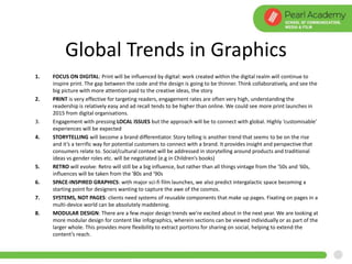 Global Trends in Graphics
1. FOCUS ON DIGITAL: Print will be influenced by digital: work created within the digital realm will continue to
inspire print. The gap between the code and the design is going to be thinner. Think collaboratively, and see the
big picture with more attention paid to the creative ideas, the story
2. PRINT is very effective for targeting readers, engagement rates are often very high, understanding the
readership is relatively easy and ad recall tends to be higher than online. We could see more print launches in
2015 from digital organisations.
3. Engagement with pressing LOCAL ISSUES but the approach will be to connect with global. Highly ‘customisable’
experiences will be expected
4. STORYTELLING will become a brand differentiator. Story telling is another trend that seems to be on the rise
and it’s a terrific way for potential customers to connect with a brand. It provides insight and perspective that
consumers relate to. Social/cultural context will be addressed in storytelling around products and traditional
ideas vs gender roles etc. will be negotiated (e.g in Children’s books)
5. RETRO will evolve: Retro will still be a big influence, but rather than all things vintage from the '50s and '60s,
influences will be taken from the '80s and '90s
6. SPACE-INSPIRED GRAPHICS: with major sci-fi film launches, we also predict intergalactic space becoming a
starting point for designers wanting to capture the awe of the cosmos.
7. SYSTEMS, NOT PAGES: clients need systems of reusable components that make up pages. Fixating on pages in a
multi-device world can be absolutely maddening.
8. MODULAR DESIGN: There are a few major design trends we’re excited about in the next year. We are looking at
more modular design for content like infographics, wherein sections can be viewed individually or as part of the
larger whole. This provides more flexibility to extract portions for sharing on social, helping to extend the
content’s reach.
 