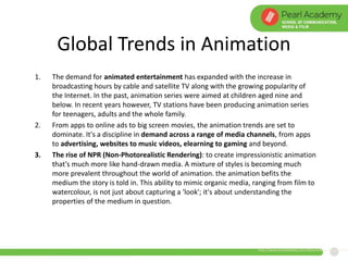 Global Trends in Animation
1. The demand for animated entertainment has expanded with the increase in
broadcasting hours by cable and satellite TV along with the growing popularity of
the Internet. In the past, animation series were aimed at children aged nine and
below. In recent years however, TV stations have been producing animation series
for teenagers, adults and the whole family.
2. From apps to online ads to big screen movies, the animation trends are set to
dominate. It's a discipline in demand across a range of media channels, from apps
to advertising, websites to music videos, elearning to gaming and beyond.
3. The rise of NPR (Non-Photorealistic Rendering): to create impressionistic animation
that's much more like hand-drawn media. A mixture of styles is becoming much
more prevalent throughout the world of animation. the animation befits the
medium the story is told in. This ability to mimic organic media, ranging from film to
watercolour, is not just about capturing a 'look'; it's about understanding the
properties of the medium in question.
http://www.creativebloq.com/3d/animation-trends-2015
 