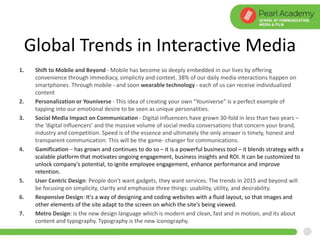 Global Trends in Interactive Media
1. Shift to Mobile and Beyond - Mobile has become so deeply embedded in our lives by offering
convenience through immediacy, simplicity and context. 38% of our daily media interactions happen on
smartphones. Through mobile - and soon wearable technology - each of us can receive individualized
content
2. Personalization or Youniverse - This idea of creating your own “Youniverse” is a perfect example of
tapping into our emotional desire to be seen as unique personalities.
3. Social Media Impact on Communication - Digital influencers have grown 30-fold in less than two years –
the ‘digital influencers’ and the massive volume of social media conversations that concern your brand,
industry and competition. Speed is of the essence and ultimately the only answer is timely, honest and
transparent communication. This will be the game- changer for communications.
4. Gamification – has grown and continues to do so – it is a powerful business tool – it blends strategy with a
scalable platform that motivates ongoing engagement, business insights and ROI. It can be customized to
unlock company's potential, to ignite employee engagement, enhance performance and improve
retention.
5. User Centric Design: People don’t want gadgets, they want services. The trends in 2015 and beyond will
be focusing on simplicity, clarity and emphasize three things: usability, utility, and desirability.
6. Responsive Design: It's a way of designing and coding websites with a fluid layout, so that images and
other elements of the site adapt to the screen on which the site's being viewed.
7. Metro Design: is the new design language which is modern and clean, fast and in motion, and its about
content and typography. Typography is the new iconography.
 