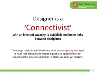Designer is a
‘Connectivist’
with an inherent capacity to establish and foster links
between disciplines
The design curriculum of the future must be anticipatory and agile.
It must look forward and respond quickly to opportunities for
expanding the influence of design in places we can’t yet imagine.
 