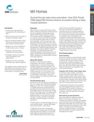 M/I Homes




                                                                                                                                                             C a s e
                                            Survival through sales force automation: How CDC Pivotal
                                            CRM helped M/I Homes enhance its position during a deep
                                            industry downturn.




                                                                                                                                                             s t u d y
Key Results:                                Overview                                             relied on 20-year-old DOS technology. At
                                            After 35 years in business, M/I Homes prides         the same time, M/I knew that 98% of its
•	In three years, web leads have
                                            itself on delivering exceptional customer service,   customers access the company website at
  increased from 4% of total sales to
                                            but had struggled to manage data spread              some point during the construction process.
  25%
                                            between seven different computer systems.            The company was missing a huge opportunity
•	M/I is the only top 20 U.S. builder to    The company wanted a 360-degree view of              to understand visitor demographics and
  increase its closings in 2009             its customers and turned to CDC Pivotal CRM          motivations, generate and nurture leads, and
                                            for a fully integrated solution with out-of-the-     streamline communication. M/I Homes wanted
•	Prior to the second quarter of 2010,      box functionality. Just three years later, web-      to gain a 360-degree view of its customers and
  M/I had six consecutive year-over-        generated leads have grown from 4% to 25%            implemented CDC Pivotal CRM to achieve this
  year quarters of positive growth          of total sales. The team is focused on nurturing     critical goal. Despite the challenging market,
                                            these online leads, gathering detailed customer      M/I Homes has strengthened its position
•	Budgets can now be completed in                                                                and credits Pivotal CRM with helping the
  15-30 minutes, versus 1-4 hours           demographics, streamlining data collection and
                                            distribution, and creating targeted marketing        organization to survive, and even thrive, in
•	Enhanced customer service,                campaigns. The past several years have               a tough business environment.
  marketing and communication               marked the toughest housing downturn in U.S.
                                            history, but M/I Homes has leveraged Pivotal         the Pivotal solution
•	Complete customer and website             CRM to strengthen its market position and earn       email marketing
  visitor demographics and                  more loyal customers.
  segmentation                                                                                   As soon as customers connect with M/I—either
                                                                                                 through the website, by referral, or after visiting
•	Single point of entry, automated
                                            about M/I Homes                                      a model home—the team initiates contact
  information flow, system integration      Founded in 1976 by Irving and Melvin                 through email marketing campaigns. In the
                                            Schottenstein, M/I Homes is dedicated to             past, M/I simply sent out mass email blasts.
                                            building homes of uncompromising quality,            Now, they use Pivotal CRM to target customers
‘’We needed to have a system that was       innovative design and enduring value in the          based on preferences, demographics and
really flexible, that could grow with us,   most desirable locations possible. In over three     communities of interest.
and this was quite honestly one of the      decades, M/I has built homes for more than
critical factors in choosing Pivotal. ‘’    78,000 customers in 12 U.S. markets. The             Integration with envision online design center
                            Ron Frissora
                                            company recently acquired TriStone Homes,            The Envision system enables customers to
                          CIO, M/I Homes    a small builder in San Antonio, Texas. M/I           browse and choose home options, such as
                                            Homes is listed on the NYSE and trades under         carpets, cabinets, exterior colors and trim, and
                                            the symbol MHO.                                      is fully integrated with the Pivotal solution. When
                                                                                                 customers select upgrades online before visiting
                                            the M/I Homes story                                  the design center, it saves time, resources, and
                                            M/I Homes is one of the largest homebuilders in      helps the company provide better service.
                                            the U.S.—ranked 15th in the nation by Builder
                                                                                                 “Pivotal was the final piece of the puzzle for
                                            Magazine in 2010. The company operates in
                                                                                                 us to fully integrate all of our systems. From
                                            12 markets and serves a customer base of
                                                                                                 JD Edwards ERP to BuildPro construction
                                            primarily first-and second-time home buyers.
                                                                                                 scheduling to Envision’s design center for our
                                            Since 2006, however, the market has not been
                                                                                                 customers—all of this data links into Pivotal
                                            kind to the housing industry. According to Ron
                                                                                                 from inside out.”
                                            Frissora, CIO of M/I Homes, the U.S. Home
                                            Building industry is in the midst of the worst       Web tracking and lead generation
                                            downturn in history, with 60% of all builders        M/I recently pulled its traditional marketing
                                            and 80% of all land developers currently in          efforts to focus fully on web leads. The
                                            bankruptcy.                                          company uses Pivotal to measure and segment
                                            “Pivotal helped us achieved probably one of our      unique site visitors and has designated Internet
                                            most important goals— having a 360 degree            Sales Associates (ISAs) who nurture leads, track
                                            view of the customer.” says Fissora.                 appointments and drive customers to the model
                                                                                                 homes. The ISAs also use Pivotal to send
                                            In 2008, M/I Homes senior management                 electronic meeting reminders—a critical task,
                                            realized that the company was not effectively        given that 25-30% of in-person appointments
                                            leveraging online technology to nurture sales        ultimately become sales.
                                            leads. Corporate data was spread across
                                            seven different systems and customer care

                                                                                                                                  Pivotal CRM | Case Study
 