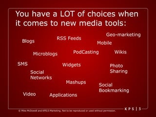 You have a LOT of choices when it comes to new media tools: Blogs Microblogs Social Networks RSS Feeds Mobile Widgets PodCasting Video Mashups Social Bookmarking Applications Photo Sharing Wikis SMS Geo-marketing 