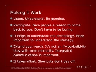 Making it Work Listen. Understand. Be genuine. Participate. Give people a reason to come back to you. Don’t have to be boring. It helps to understand the technology. More important to understand the strategy. Extend your reach. It’s not an if-you-build-it-they-will-come mentality. Integrated communication is important. It takes effort. Shortcuts don’t pay off.  