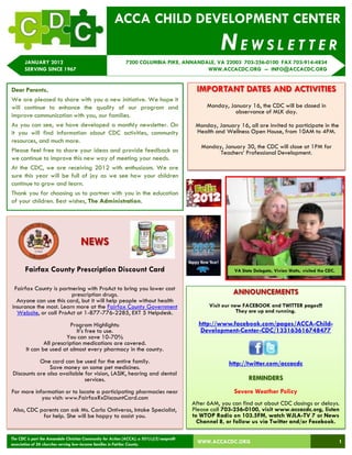 ACCA CHILD DEVELOPMENT CENTER
                                                                                                        NEWSLETTER
       JANUARY 2012                                           7200 COLUMBIA PIKE, ANNANDALE, VA 22003 703-256-0100 FAX 703-914-4834
       SERVING SINCE 1967                                                                WWW.ACCACDC.ORG -- INFO@ACCACDC.ORG


Dear Parents,                                                                                 IMPORTANT DATES AND ACTIVITIES
We are pleased to share with you a new initiative. We hope it
will continue to enhance the quality of our program and                                           Monday, January 16, the CDC will be closed in
                                                                                                            observance of MLK day.
improve communication with you, our families.
As you can see, we have developed a monthly newsletter. On                                    Monday, January 16, all are invited to participate in the
it you will find information about CDC activities, community                                  Health and Wellness Open House, from 10AM to 4PM.
resources, and much more.
                                                                                                Monday, January 30, the CDC will close at 1PM for
Please feel free to share your ideas and provide feedback as                                          Teachers‘ Professional Development.
we continue to improve this new way of meeting your needs.
At the CDC, we are receiving 2012 with enthusiasm. We are
sure this year will be full of joy as we see how your children
continue to grow and learn.
Thank you for choosing us to partner with you in the education
of your children. Best wishes, The Administration.




                                      NEWS

       Fairfax County Prescription Discount Card                                                             VA State Delegate, Vivian Watts, visited the CDC.


 Fairfax County is partnering with ProAct to bring you lower cost
                        prescription drugs.                                                                 ANNOUNCEMENTS
  Anyone can use this card, but it will help people without health
insurance the most. Learn more at the Fairfax County Government                                    Visit our new FACEBOOK and TWITTER pages!!!
  Website, or call ProAct at 1-877-776-2285, EXT 5 Helpdesk.                                                   They are up and running.

                           Program Highlights:                                                 http://www.facebook.com/pages/ACCA-Child-
                              It's free to use.                                                 Development-Center-CDC/133163616748477
                          You can save 10-70%
                All prescription medications are covered.
        It can be used at almost every pharmacy in the county.
            One card can be used for the entire family.                                                    http://twitter.com/accacdc
                Save money on some pet medicines.
 Discounts are also available for vision, LASIK, hearing and dental
                              services.                                                                            REMINDERS
For more information or to locate a participating pharmacies near                                            Severe Weather Policy
            you visit: www.FairfaxRxDiscountCard.com
                                                                                             After 6AM, you can find out about CDC closings or delays.
 Also, CDC parents can ask Ms. Carla Ontiveros, Intake Specialist,                           Please call 703-256-0100, visit www.accacdc.org, listen
            for help. She will be happy to assist you.                                       to WTOP Radio on 103.5FM, watch WJLA-TV 7 or News
                                                                                               Channel 8, or follow us via Twitter and/or Facebook.

The CDC is part the Annandale Christian Community for Action (ACCA), a 501(c)(3) nonprofit
association of 26 churches serving low-income families in Fairfax County.
                                                                                               WWW.ACCACDC.ORG                                                   1
 