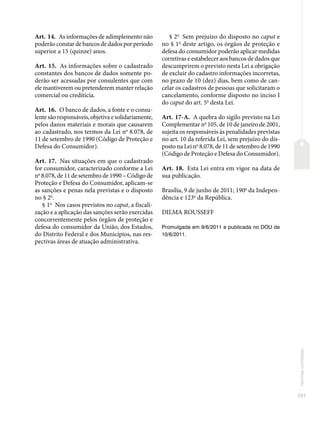 101
Normas
correlatas
Art. 14. As informações de adimplemento não
poderão constar de bancos de dados por período
superior a 15 (quinze) anos.
Art. 15. As informações sobre o cadastrado
constantes dos bancos de dados somente po-
derão ser acessadas por consulentes que com
ele mantiverem ou pretenderem manter relação
comercial ou creditícia.
Art. 16. O banco de dados, a fonte e o consu-
lente são responsáveis, objetiva e solidariamente,
pelos danos materiais e morais que causarem
ao cadastrado, nos termos da Lei no
8.078, de
11 de setembro de 1990 (Código de Proteção e
Defesa do Consumidor).
Art. 17. Nas situações em que o cadastrado
for consumidor, caracterizado conforme a Lei
no
8.078, de 11 de setembro de 1990 – Código de
Proteção e Defesa do Consumidor, aplicam-se
as sanções e penas nela previstas e o disposto
no § 2o
.
§ 1o
Nos casos previstos no caput, a fiscali-
zação e a aplicação das sanções serão exercidas
concorrentemente pelos órgãos de proteção e
defesa do consumidor da União, dos Estados,
do Distrito Federal e dos Municípios, nas res-
pectivas áreas de atuação administrativa.
§ 2o
Sem prejuízo do disposto no caput e
no § 1o
deste artigo, os órgãos de proteção e
defesa do consumidor poderão aplicar medidas
corretivas e estabelecer aos bancos de dados que
descumprirem o previsto nesta Lei a obrigação
de excluir do cadastro informações incorretas,
no prazo de 10 (dez) dias, bem como de can-
celar os cadastros de pessoas que solicitaram o
cancelamento, conforme disposto no inciso I
do caput do art. 5o
desta Lei.
Art. 17-A. A quebra do sigilo previsto na Lei
Complementar no
105, de 10 de janeiro de 2001,
sujeita os responsáveis às penalidades previstas
no art. 10 da referida Lei, sem prejuízo do dis-
posto na Lei no
8.078, de 11 de setembro de 1990
(Código de Proteção e Defesa do Consumidor).
Art. 18. Esta Lei entra em vigor na data de
sua publicação.
Brasília, 9 de junho de 2011; 190o
da Indepen-
dência e 123o
da República.
DILMA ROUSSEFF
Promulgada em 9/6/2011 e publicada no DOU de
10/6/2011.
 