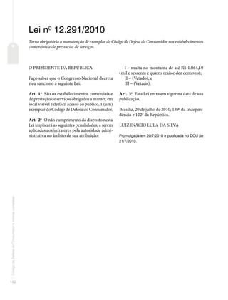 102
Código
de
Defesa
do
Consumidor
e
normas
correlatas
Lei no
12.291/2010
Torna obrigatória a manutenção de exemplar do Código de Defesa do Consumidor nos estabelecimentos
comerciais e de prestação de serviços.
O PRESIDENTE DA REPÚBLICA
Faço saber que o Congresso Nacional decreta
e eu sanciono a seguinte Lei:
Art. 1o
São os estabelecimentos comerciais e
de prestação de serviços obrigados a manter, em
local visível e de fácil acesso ao público, 1 (um)
exemplar do Código de Defesa do Consumidor.
Art. 2o
O não cumprimento do disposto nesta
Lei implicará as seguintes penalidades, a serem
aplicadas aos infratores pela autoridade admi-
nistrativa no âmbito de sua atribuição:
I – multa no montante de até R$ 1.064,10
(mil e sessenta e quatro reais e dez centavos);
II – (Vetado); e
III – (Vetado).
Art. 3o
Esta Lei entra em vigor na data de sua
publicação.
Brasília, 20 de julho de 2010; 189o
da Indepen-
dência e 122o
da República.
LUIZ INÁCIO LULA DA SILVA
Promulgada em 20/7/2010 e publicada no DOU de
21/7/2010.
 