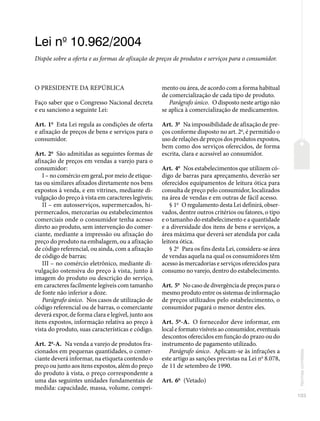 103
Normas
correlatas
Lei no
10.962/2004
Dispõe sobre a oferta e as formas de afixação de preços de produtos e serviços para o consumidor.
O PRESIDENTE DA REPÚBLICA
Faço saber que o Congresso Nacional decreta
e eu sanciono a seguinte Lei:
Art. 1o
Esta Lei regula as condições de oferta
e afixação de preços de bens e serviços para o
consumidor.
Art. 2o
São admitidas as seguintes formas de
afixação de preços em vendas a varejo para o
consumidor:
I – no comércio em geral, por meio de etique-
tas ou similares afixados diretamente nos bens
expostos à venda, e em vitrines, mediante di-
vulgação do preço à vista em caracteres legíveis;
II – em autosserviços, supermercados, hi-
permercados, mercearias ou estabelecimentos
comerciais onde o consumidor tenha acesso
direto ao produto, sem intervenção do comer-
ciante, mediante a impressão ou afixação do
preço do produto na embalagem, ou a afixação
de código referencial, ou ainda, com a afixação
de código de barras;
III – no comércio eletrônico, mediante di-
vulgação ostensiva do preço à vista, junto à
imagem do produto ou descrição do serviço,
em caracteres facilmente legíveis com tamanho
de fonte não inferior a doze.
Parágrafo único. Nos casos de utilização de
código referencial ou de barras, o comerciante
deverá expor, de forma clara e legível, junto aos
itens expostos, informação relativa ao preço à
vista do produto, suas características e código.
Art. 2o
-A. Na venda a varejo de produtos fra-
cionados em pequenas quantidades, o comer-
ciante deverá informar, na etiqueta contendo o
preço ou junto aos itens expostos, além do preço
do produto à vista, o preço correspondente a
uma das seguintes unidades fundamentais de
medida: capacidade, massa, volume, compri-
mento ou área, de acordo com a forma habitual
de comercialização de cada tipo de produto.
Parágrafo único. O disposto neste artigo não
se aplica à comercialização de medicamentos.
Art. 3o
Na impossibilidade de afixação de pre-
ços conforme disposto no art. 2o
, é permitido o
uso de relações de preços dos produtos expostos,
bem como dos serviços oferecidos, de forma
escrita, clara e acessível ao consumidor.
Art. 4o
Nos estabelecimentos que utilizem có-
digo de barras para apreçamento, deverão ser
oferecidos equipamentos de leitura ótica para
consulta de preço pelo consumidor, localizados
na área de vendas e em outras de fácil acesso.
§ 1o
O regulamento desta Lei definirá, obser-
vados, dentre outros critérios ou fatores, o tipo
e o tamanho do estabelecimento e a quantidade
e a diversidade dos itens de bens e serviços, a
área máxima que deverá ser atendida por cada
leitora ótica.
§ 2o
Para os fins desta Lei, considera-se área
de vendas aquela na qual os consumidores têm
acesso às mercadorias e serviços oferecidos para
consumo no varejo, dentro do estabelecimento.
Art. 5o
No caso de divergência de preços para o
mesmo produto entre os sistemas de informação
de preços utilizados pelo estabelecimento, o
consumidor pagará o menor dentre eles.
Art. 5o
-A. O fornecedor deve informar, em
local e formato visíveis ao consumidor, eventuais
descontos oferecidos em função do prazo ou do
instrumento de pagamento utilizado.
Parágrafo único. Aplicam-se às infrações a
este artigo as sanções previstas na Lei no
8.078,
de 11 de setembro de 1990.
Art. 6o
(Vetado)
 