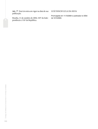 104
Código
de
Defesa
do
Consumidor
e
normas
correlatas
Art. 7o
Esta Lei entra em vigor na data de sua
publicação.
Brasília, 11 de outubro de 2004; 183o
da Inde-
pendência e 116o
da República.
LUIZ INÁCIO LULA DA SILVA
Promulgada em 11/10/2004 e publicada no DOU
de 13/10/2004.
 