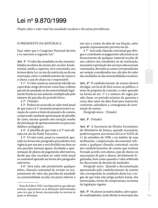 105
Normas
correlatas
Lei no
9.870/1999
Dispõe sobre o valor total das anuidades escolares e dá outras providências.
O PRESIDENTE DA REPÚBLICA
Faço saber que o Congresso Nacional decreta
e eu sanciono a seguinte Lei:1
Art. 1o
O valor das anuidades ou das semestra-
lidades escolares do ensino pré-escolar, funda-
mental, médio e superior, será contratado, nos
termos desta Lei, no ato da matrícula ou da sua
renovação, entre o estabelecimento de ensino e
o aluno, o pai do aluno ou o responsável.
§ 1o
O valor anual ou semestral referido no
caput deste artigo deverá ter como base a última
parcela da anuidade ou da semestralidade legal-
mente fixada no ano anterior, multiplicada pelo
número de parcelas do período letivo.
§ 2o
(Vetado)
§ 3o
Poderá ser acrescido ao valor total anual
de que trata o § 1o
montante proporcional à va-
riação de custos a título de pessoal e de custeio,
comprovado mediante apresentação de planilha
de custo, mesmo quando esta variação resulte
da introdução de aprimoramentos no processo
didático-pedagógico.
§ 4o
A planilha de que trata o § 3o
será edi-
tada em ato do Poder Executivo.
§ 5o
O valor total, anual ou semestral, apu-
rado na forma dos parágrafos precedentes terá
vigência por um ano e será dividido em doze ou
seis parcelas mensais iguais, facultada a apre-
sentação de planos de pagamento alternativos,
desde que não excedam ao valor total anual
ou semestral apurado na forma dos parágrafos
anteriores.
§ 6o
Será nula, não produzindo qualquer
efeito, cláusula contratual de revisão ou rea-
justamento do valor das parcelas da anuidade
ou semestralidade escolar em prazo inferior a
1
Nota do Editor (NE): nos dispositivos que alteram
normas, suprimiram-se as alterações determinadas
uma vez que já foram incorporadas às normas às
quais se destinam.
um ano a contar da data de sua fixação, salvo
quando expressamente prevista em lei.
§ 7o
Será nula cláusula contratual que obri-
gue o contratante ao pagamento adicional ou ao
fornecimento de qualquer material escolar de
uso coletivo dos estudantes ou da instituição,
necessário à prestação dos serviços educacionais
contratados, devendo os custos correspondentes
ser sempre considerados nos cálculos do valor
das anuidades ou das semestralidades escolares.
Art. 2o
O estabelecimento de ensino deverá
divulgar, em local de fácil acesso ao público, o
texto da proposta de contrato, o valor apurado
na forma do art. 1o
e o número de vagas por
sala-classe, no período mínimo de quarenta e
cinco dias antes da data final para matrícula,
conforme calendário e cronograma da insti-
tuição de ensino.
Parágrafo único. (Vetado)
Art. 3o
(Vetado)
Art. 4o
A Secretaria de Direito Econômico
do Ministério da Justiça, quando necessário,
poderá requerer, nos termos da Lei no
8.078, de
11 de setembro de 1990, e no âmbito de suas
atribuições, comprovação documental refe-
rente a qualquer cláusula contratual, exceto
dos estabelecimentos de ensino que tenham
firmado acordo com alunos, pais de alunos ou
associações de pais e alunos, devidamente le-
galizadas, bem como quando o valor arbitrado
for decorrente da decisão do mediador.
Parágrafo único. Quando a documentação
apresentada pelo estabelecimento de ensino
não corresponder às condições desta Lei, o ór-
gão de que trata este artigo poderá tomar, dos
interessados, termo de compromisso, na forma
da legislação vigente.
Art. 5o
Os alunos já matriculados, salvo quan-
do inadimplentes, terão direito à renovação das
 