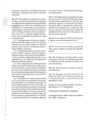 106
Código
de
Defesa
do
Consumidor
e
normas
correlatas
matrículas, observado o calendário escolar da
instituição, o regimento da escola ou cláusula
contratual.
Art. 6o
São proibidas a suspensão de provas
escolares, a retenção de documentos escolares
ou a aplicação de quaisquer outras penalidades
pedagógicas por motivo de inadimplemento,
sujeitando-se o contratante, no que couber, às
sanções legais e administrativas, compatíveis
com o Código de Defesa do Consumidor, e
com os arts. 177 e 1.092 do Código Civil Bra-
sileiro, caso a inadimplência perdure por mais
de noventa dias.
§ 1o
O desligamento do aluno por inadim-
plência somente poderá ocorrer ao final do
ano letivo ou, no ensino superior, ao final do
semestre letivo quando a instituição adotar o
regime didático semestral.
§ 2o
Os estabelecimentos de ensino funda-
mental, médio e superior deverão expedir, a
qualquer tempo, os documentos de transferên-
cia de seus alunos, independentemente de sua
adimplência ou da adoção de procedimentos
legais de cobranças judiciais.
§ 3o
São asseguradas em estabelecimentos
públicos de ensino fundamental e médio as ma-
trículas dos alunos, cujos contratos, celebrados
por seus pais ou responsáveis para a prestação
de serviços educacionais, tenham sido suspensos
em virtude de inadimplemento, nos termos do
caput deste artigo.
§ 4o
Na hipótese de os alunos a que se refere
o § 2o
, ou seus pais ou responsáveis, não terem
providenciado a sua imediata matrícula em
outro estabelecimento de sua livre escolha, as
Secretarias de Educação estaduais e municipais
deverão providenciá-la em estabelecimento de
ensino da rede pública, em curso e série corres-
pondentes aos cursados na escola de origem, de
forma a garantir a continuidade de seus estudos
no mesmo período letivo e a respeitar o disposto
no inciso V do art. 53 do Estatuto da Criança
e do Adolescente.
Art. 7o
São legitimados à propositura das ações
previstas na Lei no
8.078, de 1990, para a defe-
sa dos direitos assegurados por esta Lei e pela
legislação vigente, as associações de alunos,
de pais de alunos e responsáveis, sendo indis-
pensável, em qualquer caso, o apoio de, pelo
menos, vinte por cento dos pais de alunos do
estabelecimento de ensino ou dos alunos, no
caso de ensino superior.
Art. 8o
O art. 39 da Lei no
8.078, de 1990, passa
a vigorar acrescido do seguinte inciso:
�������������������������������������������������������������������������������
Art. 9o
A Lei no
9.131, de 24 de novembro de
1995, passa a vigorar acrescida dos seguintes
artigos:
�������������������������������������������������������������������������������
Art. 10. Continuam a produzir efeitos os atos
praticados com base na Medida Provisória
no
1.890-66, de 24 de setembro de 1999, e nas
suas antecessoras.
Art. 11. Esta Lei entra em vigor na data de
sua publicação.
Art. 12. Revogam-se a Lei no
8.170, de 17 de
janeiro de 1991; o art. 14 da Lei no
8.178, de
1o
de março de 1991; e a Lei no
8.747, de 9 de
dezembro de 1993.
Brasília, 23 de novembro de 1999; 178o
da In-
dependência e 111o
da República.
FERNANDO HENRIQUE CARDOSO
Promulgada em 23/11/1999 e publicada no DOU de
24/11/1999 – Edição extra.
 