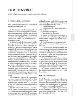 107
Normas
correlatas
Lei no
9.656/1998
Dispõe sobre os planos e seguros privados de assistência à saúde.
O PRESIDENTE DA REPÚBLICA
Faço saber que o Congresso Nacional decreta
e eu sanciono a seguinte Lei:
Art. 1o
Submetem-se às disposições desta Lei
as pessoas jurídicas de direito privado que ope-
ram planos de assistência à saúde, sem prejuízo
do cumprimento da legislação específica que
rege a sua atividade, adotando-se, para fins de
aplicação das normas aqui estabelecidas, as se-
guintes definições:
I – Plano Privado de Assistência à Saúde:
prestação continuada de serviços ou cobertura
de custos assistenciais a preço pré ou pós-es-
tabelecido, por prazo indeterminado, com a
finalidade de garantir, sem limite financeiro, a
assistência à saúde, pela faculdade de acesso e
atendimento por profissionais ou serviços de
saúde, livremente escolhidos, integrantes ou não
de rede credenciada, contratada ou referenciada,
visando a assistência médica, hospitalar e odon-
tológica, a ser paga integral ou parcialmente às
expensas da operadora contratada, mediante
reembolso ou pagamento direto ao prestador,
por conta e ordem do consumidor;
II – Operadora de Plano de Assistência à Saú-
de: pessoa jurídica constituída sob a modalidade
de sociedade civil ou comercial, cooperativa,
ou entidade de autogestão, que opere produto,
serviço ou contrato de que trata o inciso I deste
artigo;
III – Carteira: o conjunto de contratos de
cobertura de custos assistenciais ou de serviços
de assistência à saúde em qualquer das moda-
lidades de que tratam o inciso I e o § 1o
deste
artigo, com todos os direitos e obrigações nele
contidos.
§ 1o
Está subordinada às normas e à fiscaliza-
ção da Agência Nacional de Saúde Suplementar
– ANS qualquer modalidade de produto, serviço
e contrato que apresente, além da garantia de
cobertura financeira de riscos de assistência
médica, hospitalar e odontológica, outras ca-
racterísticas que o diferencie de atividade ex-
clusivamente financeira, tais como:
a) custeio de despesas;
b) oferecimento de rede credenciada ou
referenciada;
c) reembolso de despesas;
d) mecanismos de regulação;
e) qualquer restrição contratual, técnica ou
operacional para a cobertura de procedimen-
tos solicitados por prestador escolhido pelo
consumidor; e
f) vinculação de cobertura financeira à
aplicação de conceitos ou critérios médico-as-
sistenciais.
§ 2o
Incluem-se na abrangência desta Lei as
cooperativas que operem os produtos de que
tratam o inciso I e o § 1o
deste artigo, bem assim
as entidades ou empresas que mantêm sistemas
de assistência à saúde, pela modalidade de au-
togestão ou de administração.
§ 3o
As pessoas físicas ou jurídicas residentes
ou domiciliadas no exterior podem constituir
ou participar do capital, ou do aumento do ca-
pital, de pessoas jurídicas de direito privado
constituídas sob as leis brasileiras para operar
planos privados de assistência à saúde.
§ 4o
É vedada às pessoas físicas a operação
dos produtos de que tratam o inciso I e o § 1o
deste artigo.
Arts. 2o
a 7o
(Revogados)
Art. 8o
Para obter a autorização de funciona-
mento, as operadoras de planos privados de
assistência à saúde devem satisfazer os seguintes
requisitos, independentemente de outros que
venham a ser determinados pela ANS:
I – registro nos Conselhos Regionais de Me-
dicina e Odontologia, conforme o caso, em cum-
primento ao disposto no art. 1o
da Lei no
6.839,
de 30 de outubro de 1980;
 