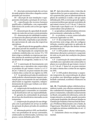 108
Código
de
Defesa
do
Consumidor
e
normas
correlatas
II – descrição pormenorizada dos serviços
de saúde próprios oferecidos e daqueles a serem
prestados por terceiros;
III – descrição de suas instalações e equi-
pamentos destinados a prestação de serviços;
IV – especificação dos recursos humanos
qualificados e habilitados, com responsabili-
dade técnica de acordo com as leis que regem
a matéria;
V – demonstração da capacidade de atendi-
mento em razão dos serviços a serem prestados;
VI – demonstração da viabilidade econômi-
co-financeira dos planos privados de assistência
à saúde oferecidos, respeitadas as peculiarida-
des operacionais de cada uma das respectivas
operadoras;
VII – especificação da área geográfica coberta
pelo plano privado de assistência à saúde.
§ 1o
São dispensadas do cumprimento das
condições estabelecidas nos incisos VI e VII
deste artigo as entidades ou empresas que man-
têm sistemas de assistência privada à saúde na
modalidade de autogestão, citadas no § 2o
do
art. 1o
.
§ 2o
A autorização de funcionamento será
cancelada caso a operadora não comercialize
os produtos de que tratam o inciso I e o § 1o
do art. 1o
desta Lei, no prazo máximo de cento
e oitenta dias a contar do seu registro na ANS.
§ 3o
As operadoras privadas de assistência à
saúde poderão voluntariamente requerer auto-
rização para encerramento de suas atividades,
observando os seguintes requisitos, indepen-
dentemente de outros que venham a ser deter-
minados pela ANS:
a) comprovação da transferência da carteira
sem prejuízo para o consumidor, ou a inexistên-
cia de beneficiários sob sua responsabilidade;
b) garantia da continuidade da prestação
de serviços dos beneficiários internados ou em
tratamento;
c) comprovação da quitação de suas obriga-
ções com os prestadores de serviço no âmbito
da operação de planos privados de assistência
à saúde;
d) informação prévia à ANS, aos beneficiá-
rios e aos prestadores de serviço contratados,
credenciados ou referenciados, na forma e nos
prazos a serem definidos pela ANS.
Art. 9o
Após decorridos cento e vinte dias de
vigência desta Lei, para as operadoras, e duzen-
tos e quarenta dias, para as administradoras de
planos de assistência à saúde, e até que sejam
definidas pela ANS, as normas gerais de registro,
as pessoas jurídicas que operam os produtos de
que tratam o inciso I e o § 1o
do art. 1o
desta Lei,
e observado o que dispõe o art. 19, só poderão
comercializar estes produtos se:
I – as operadoras e administradoras estiverem
provisoriamente cadastradas na ANS; e
II – os produtos a serem comercializados
estiverem registrados na ANS.
§ 1o
O descumprimento das formalida-
des previstas neste artigo, além de configurar
infração, constitui agravante na aplicação de
penalidades por infração das demais normas
previstas nesta Lei.
§ 2o
A ANS poderá solicitar informações,
determinar alterações e promover a suspensão
do todo ou de parte das condições dos planos
apresentados.
§ 3o
A autorização de comercialização será
cancelada caso a operadora não comercialize os
planos ou os produtos de que tratam o inciso I
e o § 1o
do art. 1o
desta Lei, no prazo máximo
de cento e oitenta dias a contar do seu registro
na ANS.
§ 4o
A ANS poderá determinar a suspen-
são temporária da comercialização de plano
ou produto caso identifique qualquer irregu-
laridade contratual, econômico-financeira ou
assistencial.
Art. 10. É instituído o plano-referência de as-
sistência à saúde, com cobertura assistencial mé-
dico-ambulatorial e hospitalar, compreendendo
partos e tratamentos, realizados exclusivamente
no Brasil, com padrão de enfermaria, centro de
terapia intensiva, ou similar, quando necessária
a internação hospitalar, das doenças listadas na
Classificação Estatística Internacional de Doen-
ças e Problemas Relacionados com a Saúde, da
Organização Mundial de Saúde, respeitadas
as exigências mínimas estabelecidas no art. 12
desta Lei, exceto:
I – tratamento clínico ou cirúrgico experi-
mental;
 