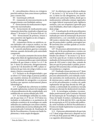 109
Normas
correlatas
II – procedimentos clínicos ou cirúrgicos
para fins estéticos, bem como órteses e próteses
para o mesmo fim;
III – inseminação artificial;
IV – tratamento de rejuvenescimento ou de
emagrecimento com finalidade estética;
V – fornecimento de medicamentos impor-
tados não nacionalizados;
VI – fornecimento de medicamentos para
tratamento domiciliar, ressalvado o disposto nas
alíneas “c” do inciso I e “g” do inciso II do art. 12;
VII – fornecimento de próteses, órteses e
seus acessórios não ligados ao ato cirúrgico;
VIII – (Revogado);
IX – tratamentos ilícitos ou antiéticos, as-
sim definidos sob o aspecto médico, ou não
reconhecidos pelas autoridades competentes;
X – casos de cataclismos, guerras e comoções
internas, quando declarados pela autoridade
competente.
§ 1o
As exceções constantes dos incisos deste
artigo serão objeto de regulamentação pela ANS.
§ 2o
As pessoas jurídicas que comercializam
produtos de que tratam o inciso I e o § 1o
do
art. 1o
desta Lei oferecerão, obrigatoriamente,
a partir de 3 de dezembro de 1999, o plano-re-
ferência de que trata este artigo a todos os seus
atuais e futuros consumidores.1
§ 3o
Excluem-se da obrigatoriedade a que
se refere o § 2o
deste artigo as pessoas jurídicas
que mantêm sistemas de assistência à saúde
pela modalidade de autogestão e as pessoas
jurídicas que operem exclusivamente planos
odontológicos.
§ 4o
A amplitude das coberturas no âmbito
da saúde suplementar, inclusive de transplantes
e de procedimentos de alta complexidade, será
estabelecida em norma editada pela ANS.
§ 5o
As metodologias utilizadas na avalia-
ção de que trata o § 3o
do art. 10-D desta Lei,
incluídos os indicadores e os parâmetros de
avaliação econômica de tecnologias em saúde
utilizados em combinação com outros critérios,
serão estabelecidas em norma editada pela ANS,
assessorada pela Comissão de Atualização do
Rol de Procedimentos e Eventos em Saúde Su-
plementar, e terão ampla divulgação.
1
Nota do Editor (NE): ver ADI no
1.931.
§ 6o
As coberturas a que se referem as alíneas
“c” do inciso I e “g” do inciso II do caput do
art. 12 desta Lei são obrigatórias, em confor-
midade com a prescrição médica, desde que os
medicamentos utilizados estejam registrados
no órgão federal responsável pela vigilância
sanitária, com uso terapêutico aprovado para
essas finalidades, observado o disposto no § 7o
deste artigo.
§ 7o
A atualização do rol de procedimentos
e eventos em saúde suplementar pela ANS será
realizada por meio da instauração de processo
administrativo, a ser concluído no prazo de
180 (cento e oitenta) dias, contado da data em
que foi protocolado o pedido, prorrogável por
90 (noventa) dias corridos quando as circuns-
tâncias o exigirem.
§ 8o
Os processos administrativos de atua-
lização do rol de procedimentos e eventos em
saúde suplementar referente aos tratamentos
listados nas alíneas “c” do inciso I e “g” do in-
ciso II do caput do art. 12 desta Lei deverão ser
analisados de forma prioritária e concluídos no
prazo de 120 (cento e vinte) dias, contado da
data em que foi protocolado o pedido, prorro-
gável por 60 (sessenta) dias corridos quando as
circunstâncias o exigirem.
§ 9o
Finalizado o prazo previsto no § 7o
deste
artigo sem manifestação conclusiva da ANS no
processo administrativo, será realizada a inclu-
são automática do medicamento, do produto
de interesse para a saúde ou do procedimento
no rol de procedimentos e eventos em saúde
suplementar até que haja decisão da ANS, ga-
rantida a continuidade da assistência iniciada
mesmo se a decisão for desfavorável à inclusão.
§ 10. As tecnologias avaliadas e recomen-
dadas positivamente pela Comissão Nacional
de Incorporação de Tecnologias no Sistema
Único de Saúde (Conitec), instituída pela Lei
no
12.401, de 28 de abril de 2011, cuja decisão
de incorporação ao SUS já tenha sido publica-
da, serão incluídas no Rol de Procedimentos e
Eventos em Saúde Suplementar no prazo de até
60 (sessenta) dias.
§ 11. O processo administrativo de que trata
o § 7o
deste artigo observará o disposto na Lei
no
9.784, de 29 de janeiro de 1999, no que couber,
e as seguintes determinações:
 