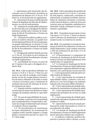 110
Código
de
Defesa
do
Consumidor
e
normas
correlatas
I – apresentação, pelo interessado, dos do-
cumentos com as informações necessárias ao
atendimento do disposto no § 3o
do art. 10-D
desta Lei, na forma prevista em regulamento;
II – apresentação do preço estabelecido pela
Câmara de Regulação do Mercado de Medica-
mentos, no caso de medicamentos;
III – realização de consulta pública pelo prazo
de 20 (vinte) dias com a divulgação de relatório
preliminar emitido pela Comissão de Atuali-
zação do Rol de Procedimentos e Eventos em
Saúde Suplementar;
IV – realização de audiência pública, na hi-
pótese de matéria relevante, ou quando tiver
recomendação preliminar de não incorporação,
ou quando solicitada por no mínimo 1/3 (um
terço) dos membros da Comissão de Atualização
do Rol de Procedimentos e Eventos em Saúde
Suplementar;
V – divulgação do relatório final de que trata
o § 3o
do art. 10-D desta Lei da Comissão de
Atualização do Rol de Procedimentos e Eventos
em Saúde Suplementar; e
VI – possibilidade de recurso, no prazo de
até 15 (quinze) dias após a divulgação do re-
latório final.
Art. 10-A. Cabe às operadoras definidas nos
incisos I e II do § 1o
do art. 1o
desta Lei, por
meio de sua rede de unidades conveniadas,
prestar serviço de cirurgia plástica reconstru-
tiva de mama, utilizando-se de todos os meios
e técnicas necessárias, para o tratamento de
mutilação decorrente de utilização de técnica
de tratamento de câncer.
§ 1o
Quando existirem condições técnicas, a
reconstrução da mama será efetuada no tempo
cirúrgico da mutilação referida no caput deste
artigo.
§ 2o
No caso de impossibilidade de recons-
trução imediata, a paciente será encaminhada
para acompanhamento e terá garantida a reali-
zação da cirurgia imediatamente após alcançar
as condições clínicas requeridas.
§ 3o
Os procedimentos de simetrização
da mama contralateral e de reconstrução do
complexo aréolo-mamilar integram a cirurgia
plástica reconstrutiva prevista no caput e no
§ 1o
deste artigo.
Art. 10-B. Cabe às operadoras dos produtos de
que tratam o inciso I e o § 1o
do art. 1o
, por meio
de rede própria, credenciada, contratada ou
referenciada, ou mediante reembolso, fornecer
bolsas de colostomia, ileostomia e urostomia,
sonda vesical de demora e coletor de urina com
conector, para uso hospitalar, ambulatorial ou
domiciliar, vedada a limitação de prazo, valor
máximo e quantidade.
Art. 10-C. Os produtos de que tratam o inciso
I do caput e o § 1o
do art. 1o
desta Lei deverão
incluir cobertura de atendimento à violência
autoprovocada e às tentativas de suicídio.
Art. 10-D. Fica instituída a Comissão de Atua-
lização do Rol de Procedimentos e Eventos em
Saúde Suplementar à qual compete assessorar
a ANS nas atribuições de que trata o § 4o
do
art. 10 desta Lei.
§ 1o
O funcionamento e a composição da
Comissão de Atualização do Rol de Procedi-
mentos e Eventos em Saúde Suplementar serão
estabelecidos em regulamento.
§ 2o
A Comissão de Atualização do Rol de
Procedimentos e Eventos em Saúde Suplementar
terá composição e regimento definidos em regu-
lamento, com a participação nos processos de:
I – 1 (um) representante indicado pelo Con-
selho Federal de Medicina;
II – 1 (um) representante da sociedade de
especialidade médica, conforme a área tera-
pêutica ou o uso da tecnologia a ser analisada,
indicado pela Associação Médica Brasileira;
III – 1 (um) representante de entidade repre-
sentativa de consumidores de planos de saúde;
IV – 1 (um) representante de entidade repre-
sentativa dos prestadores de serviços na saúde
suplementar;
V – 1 (um) representante de entidade repre-
sentativa das operadoras de planos privados de
assistência à saúde;
VI – representantes de áreas de atuação pro-
fissional da saúde relacionadas ao evento ou
procedimento sob análise.
§ 3o
A Comissão de Atualização do Rol de
Procedimentos e Eventos em Saúde Suplementar
deverá apresentar relatório que considerará:
I – as melhores evidências científicas dis-
poníveis e possíveis sobre a eficácia, a acurá-
 