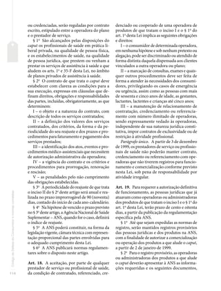 114
Código
de
Defesa
do
Consumidor
e
normas
correlatas
ou credenciadas, serão reguladas por contrato
escrito, estipulado entre a operadora do plano
e o prestador de serviço.
§ 1o
São alcançados pelas disposições do
caput os profissionais de saúde em prática li-
beral privada, na qualidade de pessoa física,
e os estabelecimentos de saúde, na qualidade
de pessoa jurídica, que prestem ou venham a
prestar os serviços de assistência à saúde a que
aludem os arts. 1o
e 35-F desta Lei, no âmbito
de planos privados de assistência à saúde.
§ 2o
O contrato de que trata o caput deve
estabelecer com clareza as condições para a
sua execução, expressas em cláusulas que de-
finam direitos, obrigações e responsabilidades
das partes, incluídas, obrigatoriamente, as que
determinem:
I – o objeto e a natureza do contrato, com
descrição de todos os serviços contratados;
II – a definição dos valores dos serviços
contratados, dos critérios, da forma e da pe-
riodicidade do seu reajuste e dos prazos e pro-
cedimentos para faturamento e pagamento dos
serviços prestados;
III – a identificação dos atos, eventos e pro-
cedimentos médico-assistenciais que necessitem
de autorização administrativa da operadora;
IV – a vigência do contrato e os critérios e
procedimentos para prorrogação, renovação
e rescisão;
V – as penalidades pelo não cumprimento
das obrigações estabelecidas.
§ 3o
A periodicidade do reajuste de que trata
o inciso II do § 2o
deste artigo será anual e rea-
lizada no prazo improrrogável de 90 (noventa)
dias, contado do início de cada ano-calendário.
§ 4o
Na hipótese de vencido o prazo previsto
no § 3o
deste artigo, a Agência Nacional de Saúde
Suplementar – ANS, quando for o caso, definirá
o índice de reajuste.
§ 5o
A ANS poderá constituir, na forma da
legislação vigente, câmara técnica com represen-
tação proporcional das partes envolvidas para
o adequado cumprimento desta Lei.
§ 6o
A ANS publicará normas regulamen-
tares sobre o disposto neste artigo.
Art. 18. A aceitação, por parte de qualquer
prestador de serviço ou profissional de saúde,
da condição de contratado, referenciado, cre-
denciado ou cooperado de uma operadora de
produtos de que tratam o inciso I e o § 1o
do
art. 1o
desta Lei implica as seguintes obrigações
e direitos:
I – o consumidor de determinada operadora,
em nenhuma hipótese e sob nenhum pretexto ou
alegação, pode ser discriminado ou atendido de
forma distinta daquela dispensada aos clientes
vinculados a outra operadora ou plano;
II – a marcação de consultas, exames e quais-
quer outros procedimentos deve ser feita de
forma a atender às necessidades dos consumi-
dores, privilegiando os casos de emergência
ou urgência, assim como as pessoas com mais
de sessenta e cinco anos de idade, as gestantes,
lactantes, lactentes e crianças até cinco anos;
III – a manutenção de relacionamento de
contratação, credenciamento ou referencia-
mento com número ilimitado de operadoras,
sendo expressamente vedado às operadoras,
independente de sua natureza jurídica consti-
tutiva, impor contratos de exclusividade ou de
restrição à atividade profissional.
Parágrafo único. A partir de 3 de dezembro
de 1999, os prestadores de serviço ou profissio-
nais de saúde não poderão manter contrato,
credenciamento ou referenciamento com ope-
radoras que não tiverem registros para funcio-
namento e comercialização conforme previsto
nesta Lei, sob pena de responsabilidade por
atividade irregular.
Art. 19. Para requerer a autorização definitiva
de funcionamento, as pessoas jurídicas que já
atuavam como operadoras ou administradoras
dos produtos de que tratam o inciso I e o § 1o
do
art. 1o
desta Lei, terão prazo de cento e oitenta
dias, a partir da publicação da regulamentação
específica pela ANS.
§ 1o
Até que sejam expedidas as normas de
registro, serão mantidos registros provisórios
das pessoas jurídicas e dos produtos na ANS,
com a finalidade de autorizar a comercialização
ou operação dos produtos a que alude o caput,
a partir de 2 de janeiro de 1999.
§ 2o
Para o registro provisório, as operadoras
ou administradoras dos produtos a que alude
o caput deverão apresentar à ANS as informa-
ções requeridas e os seguintes documentos,
 