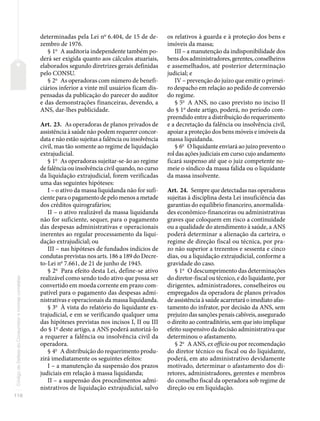 116
Código
de
Defesa
do
Consumidor
e
normas
correlatas
determinadas pela Lei no
6.404, de 15 de de-
zembro de 1976.
§ 1o
A auditoria independente também po-
derá ser exigida quanto aos cálculos atuariais,
elaborados segundo diretrizes gerais definidas
pelo CONSU.
§ 2o
As operadoras com número de benefi-
ciários inferior a vinte mil usuários ficam dis-
pensadas da publicação do parecer do auditor
e das demonstrações financeiras, devendo, a
ANS, dar-lhes publicidade.
Art. 23. As operadoras de planos privados de
assistência à saúde não podem requerer concor-
data e não estão sujeitas a falência ou insolvência
civil, mas tão somente ao regime de liquidação
extrajudicial.
§ 1o
As operadoras sujeitar-se-ão ao regime
de falência ou insolvência civil quando, no curso
da liquidação extrajudicial, forem verificadas
uma das seguintes hipóteses:
I – o ativo da massa liquidanda não for sufi-
cienteparaopagamentodepelomenosametade
dos créditos quirografários;
II – o ativo realizável da massa liquidanda
não for suficiente, sequer, para o pagamento
das despesas administrativas e operacionais
inerentes ao regular processamento da liqui-
dação extrajudicial; ou
III – nas hipóteses de fundados indícios de
condutas previstas nos arts. 186 a 189 do Decre-
to-Lei no
7.661, de 21 de junho de 1945.
§ 2o
Para efeito desta Lei, define-se ativo
realizável como sendo todo ativo que possa ser
convertido em moeda corrente em prazo com-
patível para o pagamento das despesas admi-
nistrativas e operacionais da massa liquidanda.
§ 3o
À vista do relatório do liquidante ex-
trajudicial, e em se verificando qualquer uma
das hipóteses previstas nos incisos I, II ou III
do § 1o
deste artigo, a ANS poderá autorizá-lo
a requerer a falência ou insolvência civil da
operadora.
§ 4o
A distribuição do requerimento produ-
zirá imediatamente os seguintes efeitos:
I – a manutenção da suspensão dos prazos
judiciais em relação à massa liquidanda;
II – a suspensão dos procedimentos admi-
nistrativos de liquidação extrajudicial, salvo
os relativos à guarda e à proteção dos bens e
imóveis da massa;
III – a manutenção da indisponibilidade dos
bens dos administradores, gerentes, conselheiros
e assemelhados, até posterior determinação
judicial; e
IV – prevenção do juízo que emitir o primei-
ro despacho em relação ao pedido de conversão
do regime.
§ 5o
A ANS, no caso previsto no inciso II
do § 1o
deste artigo, poderá, no período com-
preendido entre a distribuição do requerimento
e a decretação da falência ou insolvência civil,
apoiar a proteção dos bens móveis e imóveis da
massa liquidanda.
§ 6o
O liquidante enviará ao juízo prevento o
rol das ações judiciais em curso cujo andamento
ficará suspenso até que o juiz competente no-
meie o síndico da massa falida ou o liquidante
da massa insolvente.
Art. 24. Sempre que detectadas nas operadoras
sujeitas à disciplina desta Lei insuficiência das
garantias do equilíbrio financeiro, anormalida-
des econômico-financeiras ou administrativas
graves que coloquem em risco a continuidade
ou a qualidade do atendimento à saúde, a ANS
poderá determinar a alienação da carteira, o
regime de direção fiscal ou técnica, por pra-
zo não superior a trezentos e sessenta e cinco
dias, ou a liquidação extrajudicial, conforme a
gravidade do caso.
§ 1o
O descumprimento das determinações
do diretor-fiscal ou técnico, e do liquidante, por
dirigentes, administradores, conselheiros ou
empregados da operadora de planos privados
de assistência à saúde acarretará o imediato afas-
tamento do infrator, por decisão da ANS, sem
prejuízo das sanções penais cabíveis, assegurado
o direito ao contraditório, sem que isto implique
efeito suspensivo da decisão administrativa que
determinou o afastamento.
§ 2o
A ANS, ex officio ou por recomendação
do diretor técnico ou fiscal ou do liquidante,
poderá, em ato administrativo devidamente
motivado, determinar o afastamento dos di-
retores, administradores, gerentes e membros
do conselho fiscal da operadora sob regime de
direção ou em liquidação.
 