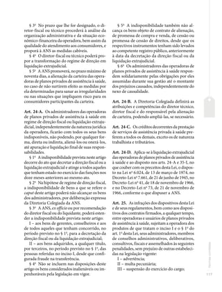 117
Normas
correlatas
§ 3o
No prazo que lhe for designado, o di-
retor-fiscal ou técnico procederá à análise da
organização administrativa e da situação eco-
nômico-financeira da operadora, bem assim da
qualidade do atendimento aos consumidores, e
proporá à ANS as medidas cabíveis.
§ 4o
O diretor-fiscal ou técnico poderá pro-
por a transformação do regime de direção em
liquidação extrajudicial.
§ 5o
A ANS promoverá, no prazo máximo de
noventa dias, a alienação da carteira das opera-
doras de planos privados de assistência à saúde,
no caso de não surtirem efeito as medidas por
ela determinadas para sanar as irregularidades
ou nas situações que impliquem risco para os
consumidores participantes da carteira.
Art. 24-A. Os administradores das operadoras
de planos privados de assistência à saúde em
regime de direção fiscal ou liquidação extraju-
dicial, independentemente da natureza jurídica
da operadora, ficarão com todos os seus bens
indisponíveis, não podendo, por qualquer for-
ma, direta ou indireta, aliená-los ou onerá-los,
até apuração e liquidação final de suas respon-
sabilidades.
§ 1o
A indisponibilidade prevista neste artigo
decorre do ato que decretar a direção fiscal ou a
liquidação extrajudicial e atinge a todos aqueles
que tenham estado no exercício das funções nos
doze meses anteriores ao mesmo ato.
§ 2o
Na hipótese de regime de direção fiscal,
a indisponibilidade de bens a que se refere o
caput deste artigo poderá não alcançar os bens
dos administradores, por deliberação expressa
da Diretoria Colegiada da ANS.
§ 3o
A ANS, ex officio ou por recomendação
do diretor fiscal ou do liquidante, poderá esten-
der a indisponibilidade prevista neste artigo:
I – aos bens de gerentes, conselheiros e aos
de todos aqueles que tenham concorrido, no
período previsto no § 1o
, para a decretação da
direção fiscal ou da liquidação extrajudicial;
II – aos bens adquiridos, a qualquer título,
por terceiros, no período previsto no § 1o
, das
pessoas referidas no inciso I, desde que confi-
gurada fraude na transferência.
§ 4o
Não se incluem nas disposições deste
artigo os bens considerados inalienáveis ou im-
penhoráveis pela legislação em vigor.
§ 5o
A indisponibilidade também não al-
cança os bens objeto de contrato de alienação,
de promessa de compra e venda, de cessão ou
promessa de cessão de direitos, desde que os
respectivos instrumentos tenham sido levados
ao competente registro público, anteriormente
à data da decretação da direção fiscal ou da
liquidação extrajudicial.
§ 6o
Os administradores das operadoras de
planos privados de assistência à saúde respon-
dem solidariamente pelas obrigações por eles
assumidas durante sua gestão até o montante
dos prejuízos causados, independentemente do
nexo de causalidade.
Art. 24-B. A Diretoria Colegiada definirá as
atribuições e competências do diretor técnico,
diretor fiscal e do responsável pela alienação
de carteira, podendo ampliá-las, se necessário.
Art. 24-C. Oscréditosdecorrentesdaprestação
de serviços de assistência privada à saúde pre-
ferem a todos os demais, exceto os de natureza
trabalhista e tributários.
Art. 24-D. Aplica-se à liquidação extrajudicial
das operadoras de planos privados de assistência
à saúde e ao disposto nos arts. 24-A e 35-I, no
que couber com os preceitos desta Lei, o dispos-
to na Lei no
6.024, de 13 de março de 1974, no
Decreto-Lei no
7.661, de 21 de junho de 1945, no
Decreto-Lei no
41, de 18 de novembro de 1966,
e no Decreto-Lei no
73, de 21 de novembro de
1966, conforme o que dispuser a ANS.
Art. 25. As infrações dos dispositivos desta Lei
e de seus regulamentos, bem como aos disposi-
tivos dos contratos firmados, a qualquer tempo,
entre operadoras e usuários de planos privados
de assistência à saúde, sujeitam a operadora dos
produtos de que tratam o inciso I e o § 1o
do
art. 1o
desta Lei, seus administradores, membros
de conselhos administrativos, deliberativos,
consultivos, fiscais e assemelhados às seguintes
penalidades, sem prejuízo de outras estabeleci-
das na legislação vigente:
I – advertência;
II – multa pecuniária;
III – suspensão do exercício do cargo;
 