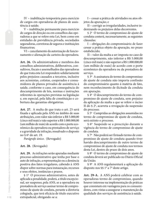 118
Código
de
Defesa
do
Consumidor
e
normas
correlatas
IV – inabilitação temporária para exercício
de cargos em operadoras de planos de assis-
tência à saúde;
V – inabilitação permanente para exercício
de cargos de direção ou em conselhos das ope-
radoras a que se refere esta Lei, bem como em
entidades de previdência privada, sociedades
seguradoras, corretoras de seguros e instituições
financeiras;
VI – cancelamento da autorização de funcio-
namento e alienação da carteira da operadora.
Art. 26. Os administradores e membros dos
conselhos administrativos, deliberativos, con-
sultivos, fiscais e assemelhados das operadoras
de que trata esta Lei respondem solidariamente
pelos prejuízos causados a terceiros, inclusive
aos acionistas, cotistas, cooperados e consu-
midores de planos privados de assistência à
saúde, conforme o caso, em consequência do
descumprimento de leis, normas e instruções
referentes às operações previstas na legislação
e, em especial, pela falta de constituição e co-
bertura das garantias obrigatórias.
Art. 27. A multa de que trata o art. 25 será
fixada e aplicada pela ANS no âmbito de suas
atribuições, com valor não inferior a R$ 5.000,00
(cincomilreais)enãosuperioraR$1.000.000,00
(um milhão de reais) de acordo com o porte eco-
nômico da operadora ou prestadora de serviço
e a gravidade da infração, ressalvado o disposto
no § 6o
do art. 19.
Parágrafo único. (Revogado)
Art. 28. (Revogado)
Art. 29. As infrações serão apuradas mediante
processo administrativo que tenha por base o
auto de infração, a representação ou a denúncia
positiva dos fatos irregulares, cabendo à ANS
dispor sobre normas para instauração, recursos
e seus efeitos, instâncias e prazos.
§ 1o
O processo administrativo, antes de
aplicada a penalidade, poderá, a título excepcio-
nal, ser suspenso, pela ANS, se a operadora ou
prestadora de serviço assinar termo de compro-
misso de ajuste de conduta, perante a diretoria
colegiada, que terá eficácia de título executivo
extrajudicial, obrigando-se a:
I – cessar a prática de atividades ou atos ob-
jetos da apuração; e
II – corrigir as irregularidades, inclusive in-
denizando os prejuízos delas decorrentes.
§ 2o
O termo de compromisso de ajuste de
conduta conterá, necessariamente, as seguintes
cláusulas:
I – obrigações do compromissário de fazer
cessar a prática objeto da apuração, no prazo
estabelecido;
II – valor da multa a ser imposta no caso de
descumprimento, não inferior a R$ 5.000,00
(cincomilreais)enãosuperioraR$1.000.000,00
(um milhão de reais) de acordo com o porte
econômico da operadora ou da prestadora de
serviço.
§ 3o
A assinatura do termo de compromisso
de ajuste de conduta não importa confissão
do compromissário quanto à matéria de fato,
nem reconhecimento de ilicitude da conduta
em apuração.
§ 4o
O descumprimento do termo de com-
promisso de ajuste de conduta, sem prejuízo
da aplicação da multa a que se refere o inciso
II do § 2o
, acarreta a revogação da suspensão
do processo.
§ 5o
Cumpridas as obrigações assumidas no
termo de compromisso de ajuste de conduta,
será extinto o processo.
§ 6o
Suspende-se a prescrição durante a
vigência do termo de compromisso de ajuste
de conduta.
§ 7o
Não poderá ser firmado termo de com-
promisso de ajuste de conduta quando tiver
havido descumprimento de outro termo de
compromisso de ajuste de conduta nos termos
desta Lei, dentro do prazo de dois anos.
§ 8o
O termo de compromisso de ajuste de
conduta deverá ser publicado no Diário Oficial
da União.
§ 9o
A ANS regulamentará a aplicação do
disposto nos §§ 1o
a 7o
deste artigo.
Art. 29-A. A ANS poderá celebrar com as
operadoras termo de compromisso, quando
houver interesse na implementação de práticas
que consistam em vantagens para os consumi-
dores, com vistas a assegurar a manutenção da
qualidade dos serviços de assistência à saúde.
 