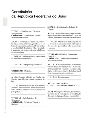 12
Código
de
Defesa
do
Consumidor
e
normas
correlatas
Constituição
da República Federativa do Brasil
�������������������������������������������������������������������������������
TÍTULO II – Dos Direitos e Garantias
Fundamentais
CAPÍTULO I – Dos Direitos e Deveres
Individuais e Coletivos
Art. 5o
Todos são iguais perante a lei, sem dis-
tinção de qualquer natureza, garantindo-se aos
brasileiros e aos estrangeiros residentes no País
a inviolabilidade do direito à vida, à liberdade,
à igualdade, à segurança e à propriedade, nos
termos seguintes:
�������������������������������������������������������������������������������
XXXII – o Estado promoverá, na forma da
lei, a defesa do consumidor;
�������������������������������������������������������������������������������
TÍTULO III – Da Organização do Estado
�������������������������������������������������������������������������������
CAPÍTULO II – Da União
�������������������������������������������������������������������������������
Art. 24. Compete à União, aos Estados e ao
Distrito Federal legislar concorrentemente so-
bre:
�������������������������������������������������������������������������������
VIII – responsabilidade por dano ao meio
ambiente, ao consumidor, a bens e direitos de
valor artístico, estético, histórico, turístico e
paisagístico;
�������������������������������������������������������������������������������
TÍTULO VI – Da Tributação e do
Orçamento
CAPÍTULO I – Do Sistema Tributário
Nacional
�������������������������������������������������������������������������������
SEÇÃO II – Das Limitações do Poder de
Tributar
Art. 150. Sem prejuízo de outras garantias as-
seguradas ao contribuinte, é vedado à União, aos
Estados, ao Distrito Federal e aos Municípios:
�������������������������������������������������������������������������������
§ 5o
A lei determinará medidas para que
os consumidores sejam esclarecidos acerca
dos impostos que incidam sobre mercadorias
e serviços.
�������������������������������������������������������������������������������
TÍTULO VII – Da Ordem Econômica e
Financeira
CAPÍTULO I – Dos Princípios Gerais da
Atividade Econômica
Art. 170. A ordem econômica, fundada na
valorização do trabalho humano e na livre ini-
ciativa, tem por fim assegurar a todos existência
digna, conforme os ditames da justiça social,
observados os seguintes princípios:
�������������������������������������������������������������������������������
V – defesa do consumidor;
�������������������������������������������������������������������������������
ATO DAS DISPOSIÇÕES
CONSTITUCIONAIS TRANSITÓRIAS
�������������������������������������������������������������������������������
Art. 48. O Congresso Nacional, dentro de cen-
to e vinte dias da promulgação da Constituição,
elaborará código de defesa do consumidor.
�������������������������������������������������������������������������������
 