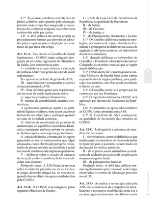 121
Normas
correlatas
§ 7o
Às pessoas jurídicas contratantes de
planos coletivos, não optantes pela adaptação
prevista neste artigo, fica assegurada a manu-
tenção dos contratos originais, nas coberturas
assistenciais neles pactuadas.
§ 8o
A ANS definirá em norma própria os
procedimentos formais que deverão ser adota-
dos pelas empresas para a adaptação dos con-
tratos de que trata este artigo.
Art. 35-A. Fica criado o Conselho de Saúde
Suplementar – CONSU, órgão colegiado inte-
grante da estrutura regimental do Ministério
da Saúde, com competência para:
I – estabelecer e supervisionar a execução
de políticas e diretrizes gerais do setor de saúde
suplementar;
II – aprovar o contrato de gestão da ANS;
III – supervisionar e acompanhar as ações e
o funcionamento da ANS;
IV – fixar diretrizes gerais para implementa-
ção no setor de saúde suplementar sobre:
a) aspectos econômico-financeiros;
b) normas de contabilidade, atuariais e es-
tatísticas;
c) parâmetros quanto ao capital e ao patri-
mônio líquido mínimos, bem assim quanto às
formas de sua subscrição e realização quando
se tratar de sociedade anônima;
d) critérios de constituição de garantias de
manutenção do equilíbrio econômico-finan-
ceiro, consistentes em bens, móveis ou imóveis,
ou fundos especiais ou seguros garantidores;
e) criação de fundo, contratação de seguro
garantidor ou outros instrumentos que julgar
adequados, com o objetivo de proteger o consu-
midor de planos privados de assistência à saúde
em caso de insolvência de empresas operadoras;
V – deliberar sobre a criação de câmaras
técnicas, de caráter consultivo, de forma a sub-
sidiar suas decisões.
Parágrafo único. A ANS fixará as normas
sobre as matérias previstas no inciso IV des-
te artigo, devendo adequá-las, se necessário,
quando houver diretrizes gerais estabelecidas
pelo CONSU.
Art. 35-B. O CONSU será integrado pelos
seguintes Ministros de Estado:
I – Chefe da Casa Civil da Presidência da
República, na qualidade de Presidente;
II – da Saúde;
III – da Fazenda;
IV – da Justiça; e
V – do Planejamento, Orçamento e Gestão.
§ 1o
O Conselho deliberará mediante reso-
luções, por maioria de votos, cabendo ao Pre-
sidente a prerrogativa de deliberar nos casos de
urgência e relevante interesse, ad referendum
dos demais membros.
§ 2o
Quando deliberar ad referendum do
Conselho, o Presidente submeterá a decisão ao
Colegiado na primeira reunião que se seguir
àquela deliberação.
§ 3o
O Presidente do Conselho poderá con-
vidar Ministros de Estado, bem assim outros
representantes de órgãos públicos, para parti-
cipar das reuniões, não lhes sendo permitido
o direito de voto.
§ 4o
O Conselho reunir-se-á sempre que for
convocado por seu Presidente.
§ 5o
O regimento interno do CONSU será
aprovado por decreto do Presidente da Repú-
blica.
§ 6o
As atividades de apoio administrativo
ao CONSU serão prestadas pela ANS.
§ 7o
O Presidente da ANS participará,
na qualidade de Secretário, das reuniões do
CONSU.
Art. 35-C. É obrigatória a cobertura do aten-
dimento nos casos:
I – de emergência, como tal definidos os que
implicarem risco imediato de vida ou de lesões
irreparáveis para o paciente, caracterizado em
declaração do médico assistente;
II – de urgência, assim entendidos os resul-
tantes de acidentes pessoais ou de complicações
no processo gestacional;
III – de planejamento familiar.
Parágrafo único. A ANS fará publicar nor-
mas regulamentares para o disposto neste artigo,
observados os termos de adaptação previstos
no art. 35.
Art. 35-D. As multas a serem aplicadas pela
ANS em decorrência da competência fisca-
lizadora e normativa estabelecida nesta Lei e
em seus regulamentos serão recolhidas à conta
 