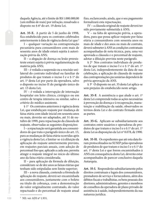 122
Código
de
Defesa
do
Consumidor
e
normas
correlatas
daquela Agência, até o limite de R$ 1.000.000,00
(um milhão de reais) por infração, ressalvado o
disposto no § 6o
do art. 19 desta Lei.
Art. 35-E. A partir de 5 de junho de 1998,
fica estabelecido para os contratos celebrados
anteriormente à data de vigência desta Lei que:2
I – qualquer variação na contraprestação
pecuniária para consumidores com mais de
sessenta anos de idade estará sujeita à autori-
zação prévia da ANS;
II – a alegação de doença ou lesão preexis-
tente estará sujeita à prévia regulamentação da
matéria pela ANS;
III – é vedada a suspensão ou a rescisão uni-
lateral do contrato individual ou familiar de
produtos de que tratam o inciso I e o § 1o
do
art. 1o
desta Lei por parte da operadora, salvo
o disposto no inciso II do parágrafo único do
art. 13 desta Lei;
IV – é vedada a interrupção de internação
hospitalar em leito clínico, cirúrgico ou em
centro de terapia intensiva ou similar, salvo a
critério do médico assistente.
§ 1o
Os contratos anteriores à vigência desta
Lei, que estabeleçam reajuste por mudança de
faixa etária com idade inicial em sessenta anos
ou mais, deverão ser adaptados, até 31 de ou-
tubro de 1999, para repactuação da cláusula de
reajuste, observadas as seguintes disposições:
I – a repactuação será garantida aos consumi-
dores de que trata o parágrafo único do art. 15,
para as mudanças de faixa etária ocorridas após
a vigência desta Lei, e limitar-se-á à diluição da
aplicação do reajuste anteriormente previsto,
em reajustes parciais anuais, com adoção de
percentual fixo que, aplicado a cada ano, permita
atingir o reajuste integral no início do último
ano da faixa etária considerada;
II – para aplicação da fórmula de diluição,
consideram-se de dez anos as faixas etárias que
tenham sido estipuladas sem limite superior;
III – a nova cláusula, contendo a fórmula de
aplicação do reajuste, deverá ser encaminhada
aos consumidores, juntamente com o boleto
ou título de cobrança, com a demonstração
do valor originalmente contratado, do valor
repactuado e do percentual de reajuste anual
2
NE: ver ADI no
1.931.
fixo, esclarecendo, ainda, que o seu pagamento
formalizará esta repactuação;
IV – a cláusula original de reajuste deverá ter
sido previamente submetida à ANS;
V – na falta de aprovação prévia, a opera-
dora, para que possa aplicar reajuste por faixa
etária a consumidores com sessenta anos ou
mais de idade e dez anos ou mais de contrato,
deverá submeter à ANS as condições contratuais
acompanhadas de nota técnica, para, uma vez
aprovada a cláusula e o percentual de reajuste,
adotar a diluição prevista neste parágrafo.
§ 2o
Nos contratos individuais de produ-
tos de que tratam o inciso I e o § 1o
do art. 1o
desta Lei, independentemente da data de sua
celebração, a aplicação de cláusula de reajuste
das contraprestações pecuniárias dependerá de
prévia aprovação da ANS.
§ 3o
O disposto no art. 35 desta Lei aplica-se
sem prejuízo do estabelecido neste artigo.
Art. 35-F. A assistência a que alude o art. 1o
desta Lei compreende todas as ações necessárias
à prevenção da doença e à recuperação, manu-
tenção e reabilitação da saúde, observados os
termos desta Lei e do contrato firmado entre
as partes.
Art. 35-G. Aplicam-se subsidiariamente aos
contratos entre usuários e operadoras de pro-
dutos de que tratam o inciso I e o § 1o
do art. 1o
desta Lei as disposições da Lei no
8.078, de 1990.
Art. 35-H. Os expedientes que até esta data fo-
ram protocolizados na SUSEP pelas operadoras
de produtos de que tratam o inciso I e o § 1o
do
art. 1o
desta Lei e que forem encaminhados à
ANS em consequência desta Lei, deverão estar
acompanhados de parecer conclusivo daquela
Autarquia.
Art. 35-I. Responderão subsidiariamente pelos
direitos contratuais e legais dos consumidores,
prestadores de serviço e fornecedores, além dos
débitos fiscais e trabalhistas, os bens pessoais dos
diretores, administradores, gerentes e membros
de conselhos da operadora de plano privado de
assistência à saúde, independentemente da sua
natureza jurídica.
 