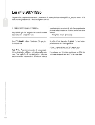 124
Código
de
Defesa
do
Consumidor
e
normas
correlatas
Lei no
8.987/1995
Dispõe sobre o regime de concessão e permissão da prestação de serviços públicos previsto no art. 175
da Constituição Federal, e dá outras providências.
O PRESIDENTE DA REPÚBLICA
Faço saber que o Congresso Nacional decreta
e eu sanciono a seguinte Lei:
�������������������������������������������������������������������������������
CAPÍTULO III – Dos Direitos e Obrigações
dos Usuários
�������������������������������������������������������������������������������
Art. 7o
-A. As concessionárias de serviços pú-
blicos, de direito público e privado, nos Estados
e no Distrito Federal, são obrigadas a oferecer
ao consumidor e ao usuário, dentro do mês de
vencimento, o mínimo de seis datas opcionais
para escolherem os dias de vencimento de seus
débitos.
Parágrafo único. (Vetado)
�������������������������������������������������������������������������������
Brasília, 13 de fevereiro de 1995; 174o
da Inde-
pendência e 107o
da República.
FERNANDO HENRIQUE CARDOSO
Promulgada em 13/2/1995, publicada no DOU de
14/2/1995 e republicada no DOU de 28/9/1998.
 