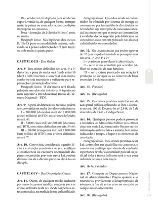127
Normas
correlatas
IX – vender, ter em depósito para vender ou
expor à venda ou, de qualquer forma, entregar
matéria-prima ou mercadoria, em condições
impróprias ao consumo;
Pena – detenção, de 2 (dois) a 5 (cinco) anos,
ou multa.
Parágrafo único. Nas hipóteses dos incisos
II, III e IX pune-se a modalidade culposa, redu-
zindo-se a pena e a detenção de 1/3 (um terço)
ou a de multa à quinta parte.
CAPÍTULO III – Das Multas
Art. 8o
Nos crimes definidos nos arts. 1o
a 3o
desta Lei, a pena de multa será fixada entre 10
(dez) e 360 (trezentos e sessenta) dias-multa,
conforme seja necessário e suficiente para re-
provação e prevenção do crime.
Parágrafo único. O dia-multa será fixado
pelo juiz em valor não inferior a 14 (quatorze)
nem superior a 200 (duzentos) Bônus do Te-
souro Nacional – BTN.
Art. 9o
A pena de detenção ou reclusão poderá
ser convertida em multa de valor equivalente a:
I – 200.000 (duzentos mil) até 5.000.000
(cinco milhões) de BTN, nos crimes definidos
no art. 4o
;
II – 5.000 (cinco mil) até 200.000 (duzentos
mil) BTN, nos crimes definidos nos arts. 5o
e 6o
;
III – 50.000 (cinquenta mil) até 1.000.000
(um milhão de BTN), nos crimes definidos
no art. 7o
.
Art. 10. Caso o juiz, considerado o ganho ilí-
cito e a situação econômica do réu, verifique
a insuficiência ou excessiva onerosidade das
penas pecuniárias previstas nesta Lei, poderá
diminuí-las até a décima parte ou elevá-las ao
décuplo.
CAPÍTULO IV – Das Disposições Gerais
Art. 11. Quem, de qualquer modo, inclusive
por meio de pessoa jurídica, concorre para os
crimes definidos nesta Lei, incide nas penas a es-
tes cominadas, na medida de sua culpabilidade.
Parágrafo único. Quando a venda ao consu-
midor for efetuada por sistema de entrega ao
consumo ou por intermédio de distribuidor ou
revendedor, seja em regime de concessão comer-
cial ou outro em que o preço ao consumidor
é estabelecido ou sugerido pelo fabricante ou
concedente, o ato por este praticado não alcança
o distribuidor ou revendedor.
Art. 12. São circunstâncias que podem agravar
de 1/3 (um terço) até a metade as penas previstas
nos arts. 1o
, 2o
e 4o
a 7o
:
I – ocasionar grave dano à coletividade;
II – ser o crime cometido por servidor pú-
blico no exercício de suas funções;
III – ser o crime praticado em relação à
prestação de serviços ou ao comércio de bens
essenciais à vida ou à saúde.
Art. 13. (Vetado)
Art. 14. (Revogado)
Art. 15. Os crimes previstos nesta Lei são de
ação penal pública, aplicando-se-lhes o dispos-
to no art. 100 do Decreto-lei no
2.848, de 7 de
dezembro de 1940 – Código Penal.
Art. 16. Qualquer pessoa poderá provocar
a iniciativa do Ministério Público nos crimes
descritos nesta Lei, fornecendo-lhe por escrito
informações sobre o fato e a autoria, bem como
indicando o tempo, o lugar e os elementos de
convicção.
Parágrafo único. Nos crimes previstos nesta
Lei, cometidos em quadrilha ou coautoria, o
coautor ou partícipe que através de confissão
espontânea revelar à autoridade policial ou ju-
dicial toda a trama delituosa terá a sua pena
reduzida de um a dois terços.
Art. 16-A. (Vetado)
Art. 17. Compete ao Departamento Nacio-
nal de Abastecimento e Preços, quando e se
necessário, providenciar a desapropriação de
estoques, a fim de evitar crise no mercado ou
colapso no abastecimento.
Art. 18. (Revogado)
 