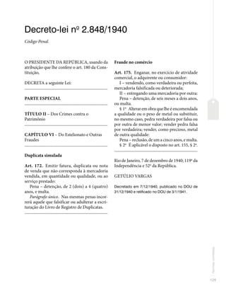 129
Normas
correlatas
Decreto-lei no
2.848/1940
Código Penal.
O PRESIDENTE DA REPÚBLICA, usando da
atribuição que lhe confere o art. 180 da Cons-
tituição,
DECRETA a seguinte Lei:
�������������������������������������������������������������������������������
PARTE ESPECIAL
�������������������������������������������������������������������������������
TÍTULO II – Dos Crimes contra o
Patrimônio
�������������������������������������������������������������������������������
CAPÍTULO VI – Do Estelionato e Outras
Fraudes
�������������������������������������������������������������������������������
Duplicata simulada
Art. 172. Emitir fatura, duplicata ou nota
de venda que não corresponda à mercadoria
vendida, em quantidade ou qualidade, ou ao
serviço prestado:
Pena – detenção, de 2 (dois) a 4 (quatro)
anos, e multa.
Parágrafo único. Nas mesmas penas incor-
rerá aquele que falsificar ou adulterar a escri-
turação do Livro de Registro de Duplicatas.
�������������������������������������������������������������������������������
Fraude no comércio
Art. 175. Enganar, no exercício de atividade
comercial, o adquirente ou consumidor:
I – vendendo, como verdadeira ou perfeita,
mercadoria falsificada ou deteriorada;
II – entregando uma mercadoria por outra:
Pena – detenção, de seis meses a dois anos,
ou multa.
§ 1o
Alterar em obra que lhe é encomendada
a qualidade ou o peso de metal ou substituir,
no mesmo caso, pedra verdadeira por falsa ou
por outra de menor valor; vender pedra falsa
por verdadeira; vender, como precioso, metal
de outra qualidade:
Pena – reclusão, de um a cinco anos, e multa.
§ 2o
É aplicável o disposto no art. 155, § 2o
.
�������������������������������������������������������������������������������
Rio de Janeiro, 7 de dezembro de 1940; 119o
da
Independência e 52o
da República.
GETÚLIO VARGAS
Decretado em 7/12/1940, publicado no DOU de
31/12/1940 e retificado no DOU de 3/1/1941.
 