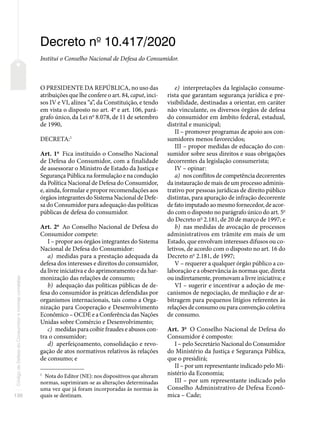 130
Código
de
Defesa
do
Consumidor
e
normas
correlatas
Decreto no
10.417/2020
Institui o Conselho Nacional de Defesa do Consumidor.
O PRESIDENTE DA REPÚBLICA, no uso das
atribuições que lhe confere o art. 84, caput, inci-
sos IV e VI, alínea “a”, da Constituição, e tendo
em vista o disposto no art. 4o
e art. 106, pará-
grafo único, da Lei no
8.078, de 11 de setembro
de 1990,
DECRETA:1
Art. 1o
Fica instituído o Conselho Nacional
de Defesa do Consumidor, com a finalidade
de assessorar o Ministro de Estado da Justiça e
Segurança Pública na formulação e na condução
da Política Nacional de Defesa do Consumidor,
e, ainda, formular e propor recomendações aos
órgãos integrantes do Sistema Nacional de Defe-
sa do Consumidor para adequação das políticas
públicas de defesa do consumidor.
Art. 2o
Ao Conselho Nacional de Defesa do
Consumidor compete:
I – propor aos órgãos integrantes do Sistema
Nacional de Defesa do Consumidor:
a) medidas para a prestação adequada da
defesa dos interesses e direitos do consumidor,
da livre iniciativa e do aprimoramento e da har-
monização das relações de consumo;
b) adequação das políticas públicas de de-
fesa do consumidor às práticas defendidas por
organismos internacionais, tais como a Orga-
nização para Cooperação e Desenvolvimento
Econômico – OCDE e a Conferência das Nações
Unidas sobre Comércio e Desenvolvimento;
c) medidas para coibir fraudes e abusos con-
tra o consumidor;
d) aperfeiçoamento, consolidação e revo-
gação de atos normativos relativos às relações
de consumo; e
1
Nota do Editor (NE): nos dispositivos que alteram
normas, suprimiram-se as alterações determinadas
uma vez que já foram incorporadas às normas às
quais se destinam.
e) interpretações da legislação consume-
rista que garantam segurança jurídica e pre-
visibilidade, destinadas a orientar, em caráter
não vinculante, os diversos órgãos de defesa
do consumidor em âmbito federal, estadual,
distrital e municipal;
II – promover programas de apoio aos con-
sumidores menos favorecidos;
III – propor medidas de educação do con-
sumidor sobre seus direitos e suas obrigações
decorrentes da legislação consumerista;
IV – opinar:
a) nos conflitos de competência decorrentes
da instauração de mais de um processo adminis-
trativo por pessoas jurídicas de direito público
distintas, para apuração de infração decorrente
de fato imputado ao mesmo fornecedor, de acor-
do com o disposto no parágrafo único do art. 5o
do Decreto no
2.181, de 20 de março de 1997; e
b) nas medidas de avocação de processos
administrativos em trâmite em mais de um
Estado, que envolvam interesses difusos ou co-
letivos, de acordo com o disposto no art. 16 do
Decreto no
2.181, de 1997;
V – requerer a qualquer órgão público a co-
laboração e a observância às normas que, direta
ou indiretamente, promovam a livre iniciativa; e
VI – sugerir e incentivar a adoção de me-
canismos de negociação, de mediação e de ar-
bitragem para pequenos litígios referentes às
relações de consumo ou para convenção coletiva
de consumo.
Art. 3o
O Conselho Nacional de Defesa do
Consumidor é composto:
I – pelo Secretário Nacional do Consumidor
do Ministério da Justiça e Segurança Pública,
que o presidirá;
II – por um representante indicado pelo Mi-
nistério da Economia;
III – por um representante indicado pelo
Conselho Administrativo de Defesa Econô-
mica – Cade;
 