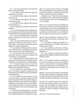 131
Normas
correlatas
IV – por um representante indicado pelo
Banco Central do Brasil;
V – por quatro representantes de agências
reguladoras, dos quais:
a) um indicado pela Agência Nacional de
Aviação Civil;
b) um indicado pela Agência Nacional de
Telecomunicações;
c) um indicado pela Agência Nacional de
Energia Elétrica; e
d) um indicado pela Agência Nacional de
Petróleo;
VI – por três representantes de entidades pú-
blicas estaduais ou distritais destinadas à defesa
do consumidor de três regiões diferentes do País;
VII – por um representante de entidades
públicas municipais destinadas à defesa do
consumidor;
VIII – por um representante de associações
destinadas à defesa do consumidor com co-
nhecimento e capacidade técnica para realizar
análises de impacto regulatório;
IX – por um representante dos fornecedores
com conhecimento e capacidade técnica para
realizar análises de impacto regulatório; e
X – por um jurista de notório saber e re-
conhecida atuação em direito econômico, do
consumidor ou de regulação.
§ 1o
Cada membro do Conselho Nacional de
Defesa do Consumidor terá um suplente, que o
substituirá em suas ausências e impedimentos.
§ 2o
O membro de que trata o inciso II do
caput e respectivo suplente será indicado pelo
Ministro de Estado da Economia.
§ 3o
Os membros de que tratam os incisos
III ao V do caput e respectivos suplentes serão
indicados pela autoridade máxima das entidades
que representam.
§ 4o
Os membros de que tratam os incisos
VI ao X do caput e respectivos suplentes serão
indicados pelo Ministro de Estado da Justiça e
Segurança Pública, após chamamento público,
conforme normas definidas em ato do Minis-
tro de Estado da Justiça e Segurança Pública,
e terão mandato de dois anos, permitida uma
recondução.
§ 5o
Na ausência do Presidente, as reuniões
do Conselho Nacional de Defesa do Consumi-
dor serão presididas por seu substituto no cargo.
Art. 4o
O quórum de reunião do Conselho
Nacional de Defesa do Consumidor será de dois
terços dos membros e o quórum de aprovação
será de maioria simples dos membros.
Parágrafo único. Além do voto ordinário,
o Presidente do Conselho Nacional de Defesa
do Consumidor terá o voto de qualidade em
caso de empate.
Art. 5o
O Conselho Nacional de Defesa do
Consumidor se reunirá em caráter ordinário, no
mínimo, quatro vezes ao ano, na cidade de Brasí-
lia, Distrito Federal, e em caráter extraordinário
a pedido de seu Presidente ou por solicitação
de, no mínimo, um quarto de seus membros.
Art. 6o
Serão convidados a compor o Conse-
lho Nacional de Defesa do Consumidor, sem
direito a voto:
I – um membro de Ministério Público Es-
tadual, indicado pelo Conselho Nacional de
Procuradores-Gerais;
II – um membro do Ministério Público
Federal, indicado pelo Procurador-Geral da
República; e
III – um membro da Defensoria Pública,
indicado pelo Colégio Nacional dos Defensores
Públicos Gerais.
Art. 7o
O Conselho Nacional de Defesa do
Consumidor poderá convidar autoridades,
técnicos e representantes de órgãos públicos
ou privados para prestar esclarecimentos, in-
formações e participar de suas reuniões, sem
direito a voto.
Art. 8o
A Secretaria Nacional do Consumidor
do Ministério da Justiça e Segurança Pública
exercerá a função de Secretaria-Executiva do
Conselho Nacional de Defesa do Consumidor.
Art. 9o
O Conselho Nacional de Defesa do
Consumidor poderá instituir comissões es-
peciais com a finalidade de realizar tarefas e
estudos específicos destinados à defesa do con-
sumidor na ordem econômica constitucional
brasileira.
Art. 10. As comissões especiais:
 