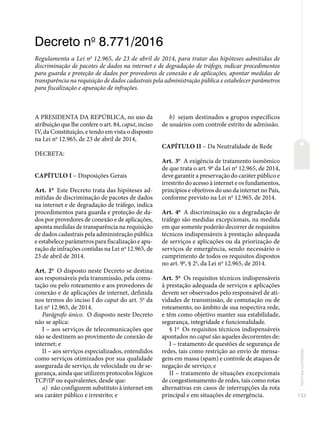 133
Normas
correlatas
Decreto no
8.771/2016
Regulamenta a Lei no
12.965, de 23 de abril de 2014, para tratar das hipóteses admitidas de
discriminação de pacotes de dados na internet e de degradação de tráfego, indicar procedimentos
para guarda e proteção de dados por provedores de conexão e de aplicações, apontar medidas de
transparência na requisição de dados cadastrais pela administração pública e estabelecer parâmetros
para fiscalização e apuração de infrações.
A PRESIDENTA DA REPÚBLICA, no uso da
atribuição que lhe confere o art. 84, caput, inciso
IV, da Constituição, e tendo em vista o disposto
na Lei no
12.965, de 23 de abril de 2014,
DECRETA:
CAPÍTULO I – Disposições Gerais
Art. 1o
Este Decreto trata das hipóteses ad-
mitidas de discriminação de pacotes de dados
na internet e de degradação de tráfego, indica
procedimentos para guarda e proteção de da-
dos por provedores de conexão e de aplicações,
aponta medidas de transparência na requisição
de dados cadastrais pela administração pública
e estabelece parâmetros para fiscalização e apu-
ração de infrações contidas na Lei no
12.965, de
23 de abril de 2014.
Art. 2o
O disposto neste Decreto se destina
aos responsáveis pela transmissão, pela comu-
tação ou pelo roteamento e aos provedores de
conexão e de aplicações de internet, definida
nos termos do inciso I do caput do art. 5o
da
Lei no
12.965, de 2014.
Parágrafo único. O disposto neste Decreto
não se aplica:
I – aos serviços de telecomunicações que
não se destinem ao provimento de conexão de
internet; e
II – aos serviços especializados, entendidos
como serviços otimizados por sua qualidade
assegurada de serviço, de velocidade ou de se-
gurança, ainda que utilizem protocolos lógicos
TCP/IP ou equivalentes, desde que:
a) não configurem substituto à internet em
seu caráter público e irrestrito; e
b) sejam destinados a grupos específicos
de usuários com controle estrito de admissão.
CAPÍTULO II – Da Neutralidade de Rede
Art. 3o
A exigência de tratamento isonômico
de que trata o art. 9o
da Lei no
12.965, de 2014,
deve garantir a preservação do caráter público e
irrestrito do acesso à internet e os fundamentos,
princípios e objetivos do uso da internet no País,
conforme previsto na Lei no
12.965, de 2014.
Art. 4o
A discriminação ou a degradação de
tráfego são medidas excepcionais, na medida
em que somente poderão decorrer de requisitos
técnicos indispensáveis à prestação adequada
de serviços e aplicações ou da priorização de
serviços de emergência, sendo necessário o
cumprimento de todos os requisitos dispostos
no art. 9o
, § 2o
, da Lei no
12.965, de 2014.
Art. 5o
Os requisitos técnicos indispensáveis
à prestação adequada de serviços e aplicações
devem ser observados pelo responsável de ati-
vidades de transmissão, de comutação ou de
roteamento, no âmbito de sua respectiva rede,
e têm como objetivo manter sua estabilidade,
segurança, integridade e funcionalidade.
§ 1o
Os requisitos técnicos indispensáveis
apontados no caput são aqueles decorrentes de:
I – tratamento de questões de segurança de
redes, tais como restrição ao envio de mensa-
gens em massa (spam) e controle de ataques de
negação de serviço; e
II – tratamento de situações excepcionais
de congestionamento de redes, tais como rotas
alternativas em casos de interrupções da rota
principal e em situações de emergência.
 