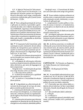 134
Código
de
Defesa
do
Consumidor
e
normas
correlatas
§ 2o
A Agência Nacional de Telecomuni-
cações – Anatel atuará na fiscalização e na
apuração de infrações quanto aos requisitos
técnicos elencados neste artigo, consideradas
as diretrizes estabelecidas pelo Comitê Gestor
da Internet – CGIbr.
Art. 6o
Para a adequada prestação de serviços
e aplicações na internet, é permitido o geren-
ciamento de redes com o objetivo de preservar
sua estabilidade, segurança e funcionalidade,
utilizando-se apenas de medidas técnicas com-
patíveis com os padrões internacionais, desen-
volvidos para o bom funcionamento da internet,
e observados os parâmetros regulatórios expe-
didos pela Anatel e consideradas as diretrizes
estabelecidas pelo CGIbr.
Art. 7o
O responsável pela transmissão, pela
comutação ou pelo roteamento deverá adotar
medidas de transparência para explicitar ao
usuário os motivos do gerenciamento que im-
plique a discriminação ou a degradação de que
trata o art. 4o
, tais como:
I – a indicação nos contratos de prestação de
serviço firmado com usuários finais ou prove-
dores de aplicação; e
II – a divulgação de informações referentes
às práticas de gerenciamento adotadas em seus
sítios eletrônicos, por meio de linguagem de
fácil compreensão.
Parágrafo único. As informações de que trata
esse artigo deverão conter, no mínimo:
I – a descrição dessas práticas;
II – os efeitos de sua adoção para a qualidade
de experiência dos usuários; e
III – os motivos e a necessidade da adoção
dessas práticas.
Art. 8o
A degradação ou a discriminação de-
corrente da priorização de serviços de emer-
gência somente poderá decorrer de:
I – comunicações destinadas aos prestadores
dos serviços de emergência, ou comunicação
entre eles, conforme previsto na regulamenta-
ção da Agência Nacional de Telecomunicações
– Anatel; ou
II – comunicações necessárias para informar
a população em situações de risco de desastre, de
emergência ou de estado de calamidade pública.
Parágrafo único. A transmissão de dados
nos casos elencados neste artigo será gratuita.
Art. 9o
Ficam vedadas condutas unilaterais ou
acordos entre o responsável pela transmissão,
pela comutação ou pelo roteamento e os pro-
vedores de aplicação que:
I – comprometam o caráter público e irres-
trito do acesso à internet e os fundamentos,
os princípios e os objetivos do uso da internet
no País;
II – priorizem pacotes de dados em razão de
arranjos comerciais; ou
III – privilegiem aplicações ofertadas pelo
próprio responsável pela transmissão, pela co-
mutação ou pelo roteamento ou por empresas
integrantes de seu grupo econômico.
Art. 10. As ofertas comerciais e os modelos de
cobrança de acesso à internet devem preservar
uma internet única, de natureza aberta, plural
e diversa, compreendida como um meio para
a promoção do desenvolvimento humano, eco-
nômico, social e cultural, contribuindo para a
construção de uma sociedade inclusiva e não
discriminatória.
CAPÍTULO III – Da Proteção aos Registros,
aos Dados Pessoais e às Comunicações
Privadas
SEÇÃO I – Da Requisição de Dados
Cadastrais
Art. 11. As autoridades administrativas a que
se refere o art. 10, § 3o
, da Lei no
12.965, de 2014,
indicarão o fundamento legal de competência
expressa para o acesso e a motivação para o
pedido de acesso aos dados cadastrais.
§ 1o
O provedor que não coletar dados ca-
dastrais deverá informar tal fato à autoridade
solicitante, ficando desobrigado de fornecer
tais dados.
§ 2o
São considerados dados cadastrais:
I – a filiação;
II – o endereço; e
III – a qualificação pessoal, entendida como
nome, prenome, estado civil e profissão do
usuário.
 