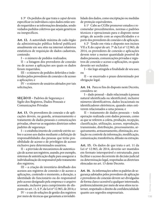 135
Normas
correlatas
§ 3o
Os pedidos de que trata o caput devem
especificar os indivíduos cujos dados estão sen-
do requeridos e as informações desejadas, sendo
vedados pedidos coletivos que sejam genéricos
ou inespecíficos.
Art. 12. A autoridade máxima de cada órgão
da administração pública federal publicará
anualmente em seu sítio na internet relatórios
estatísticos de requisição de dados cadastrais,
contendo:
I – o número de pedidos realizados;
II – a listagem dos provedores de conexão
ou de acesso a aplicações aos quais os dados
foram requeridos;
III – o número de pedidos deferidos e inde-
feridos pelos provedores de conexão e de acesso
a aplicações; e
IV – o número de usuários afetados por tais
solicitações.
SEÇÃO II – Padrões de Segurança e
Sigilo dos Registros, Dados Pessoais e
Comunicações Privadas
Art. 13. Os provedores de conexão e de apli-
cações devem, na guarda, armazenamento e
tratamento de dados pessoais e comunicações
privadas, observar as seguintes diretrizes sobre
padrões de segurança:
I – o estabelecimento de controle estrito so-
bre o acesso aos dados mediante a definição de
responsabilidades das pessoas que terão pos-
sibilidade de acesso e de privilégios de acesso
exclusivo para determinados usuários;
II – a previsão de mecanismos de autentica-
ção de acesso aos registros, usando, por exemplo,
sistemas de autenticação dupla para assegurar a
individualização do responsável pelo tratamento
dos registros;
III – a criação de inventário detalhado dos
acessos aos registros de conexão e de acesso a
aplicações, contendo o momento, a duração, a
identidade do funcionário ou do responsável
pelo acesso designado pela empresa e o arquivo
acessado, inclusive para cumprimento do dis-
posto no art. 11, § 3o
, da Lei no
12.965, de 2014; e
IV – o uso de soluções de gestão dos registros
por meio de técnicas que garantam a inviolabi-
lidade dos dados, como encriptação ou medidas
de proteção equivalentes.
§ 1o
Cabe ao CGIbr promover estudos e re-
comendar procedimentos, normas e padrões
técnicos e operacionais para o disposto nesse
artigo, de acordo com as especificidades e o
porte dos provedores de conexão e de aplicação.
§ 2o
Tendo em vista o disposto nos incisos
VII a X do caput do art. 7o
da Lei no
12.965, de
2014, os provedores de conexão e aplicações
devem reter a menor quantidade possível de
dados pessoais, comunicações privadas e regis-
tros de conexão e acesso a aplicações, os quais
deverão ser excluídos:
I – tão logo atingida a finalidade de seu uso;
ou
II – se encerrado o prazo determinado por
obrigação legal.
Art. 14. Para os fins do disposto neste Decreto,
considera-se:
I – dado pessoal – dado relacionado à pessoa
natural identificada ou identificável, inclusive
números identificativos, dados locacionais ou
identificadores eletrônicos, quando estes esti-
verem relacionados a uma pessoa; e
II – tratamento de dados pessoais – toda
operação realizada com dados pessoais, como
as que se referem a coleta, produção, recepção,
classificação, utilização, acesso, reprodução,
transmissão, distribuição, processamento, ar-
quivamento, armazenamento, eliminação, ava-
liação ou controle da informação, modificação,
comunicação, transferência, difusão ou extração.
Art. 15. Os dados de que trata o art. 11 da
Lei no
12.965, de 2014, deverão ser mantidos
em formato interoperável e estruturado, para
facilitar o acesso decorrente de decisão judicial
ou determinação legal, respeitadas as diretrizes
elencadas no art. 13 deste Decreto.
Art. 16. As informações sobre os padrões de se-
gurança adotados pelos provedores de aplicação
e provedores de conexão devem ser divulgadas
de forma clara e acessível a qualquer interessado,
preferencialmente por meio de seus sítios na in-
ternet, respeitado o direito de confidencialidade
quanto aos segredos empresariais.
 