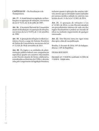 136
Código
de
Defesa
do
Consumidor
e
normas
correlatas
CAPÍTULO IV – Da Fiscalização e da
Transparência
Art. 17. A Anatel atuará na regulação, na fisca-
lização e na apuração de infrações, nos termos
da Lei no
9.472, de 16 de julho de 1997.
Art. 18. A Secretaria Nacional do Consumidor
atuará na fiscalização e na apuração de infrações,
nos termos da Lei no
8.078, de 11 de setembro
de 1990.
Art. 19. A apuração de infrações à ordem eco-
nômica ficará a cargo do Sistema Brasileiro
de Defesa da Concorrência, nos termos da Lei
no
12.529, de 30 de novembro de 2011.
Art. 20. Os órgãos e as entidades da admi-
nistração pública federal com competências
específicas quanto aos assuntos relacionados
a este Decreto atuarão de forma colaborativa,
consideradas as diretrizes do CGIbr, e deverão
zelar pelo cumprimento da legislação brasileira,
inclusive quanto à aplicação das sanções cabí-
veis, mesmo que as atividades sejam realizadas
por pessoa jurídica sediada no exterior, nos
termos do art. 11 da Lei no
12.965, de 2014.
Art. 21. A apuração de infrações à Lei
no
12.965, de 2014, e a este Decreto atenderá
aos procedimentos internos de cada um dos
órgãos fiscalizatórios e poderá ser iniciada de
ofício ou mediante requerimento de qualquer
interessado.
Art. 22. Este Decreto entra em vigor trinta
dias após a data de sua publicação.
Brasília, 11 de maio de 2016; 195o
da Indepen-
dência e 128o
da República.
DILMA ROUSSEFF
Decretado em 11/5/2016 e publicado no DOU de
11/5/2016 – Edição extra.
 
