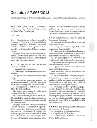 137
Normas
correlatas
Decreto no
7.963/2013
Institui o Plano Nacional de Consumo e Cidadania e cria a Câmara Nacional das Relações de Consumo.
A PRESIDENTA DA REPÚBLICA, no uso da
atribuição que lhe confere o art. 84, caput, inciso
VI, alínea “a”, da Constituição,
DECRETA:
Art. 1o
Fica instituído o Plano Nacional de
Consumo e Cidadania, com a finalidade de
promover a proteção e defesa do consumidor
em todo o território nacional, por meio da in-
tegração e articulação de políticas, programas
e ações.
Parágrafo único. O Plano Nacional de Con-
sumo e Cidadania será executado pela União
em colaboração com Estados, Distrito Federal,
Municípios e com a sociedade.
Art. 2o
São diretrizes do Plano Nacional de
Consumo e Cidadania:
I – educação para o consumo;
II – adequada e eficaz prestação dos serviços
públicos;
III – garantia do acesso do consumidor à
justiça;
IV – garantia de produtos e serviços com
padrões adequados de qualidade, segurança,
durabilidade, desempenho e acessibilidade;
V – fortalecimento da participação social na
defesa dos consumidores;
VI – prevenção e repressão de condutas que
violem direitos do consumidor; e
VII – autodeterminação, privacidade, con-
fidencialidade e segurança das informações e
dados pessoais prestados ou coletados, inclusive
por meio eletrônico.
Parágrafo único. Para fins do disposto neste
Decreto, considera-se acessibilidade a possibi-
lidade e a condição de alcance para utilização,
com segurança e autonomia, de espaços, mo-
biliários, equipamentos urbanos, edificações,
transportes, informação e comunicação, inclu-
sive seus sistemas e suas tecnologias, e de outros
serviços e instalações abertos ao público, de uso
público ou privados de uso coletivo, tanto na
zona urbana como na rural, por pessoa com
deficiência ou com mobilidade reduzida.
Art. 3o
São objetivos do Plano Nacional de
Consumo e Cidadania:
I – garantir o atendimento das necessidades
dos consumidores;
II – assegurar o respeito à dignidade, saúde
e segurança do consumidor;
III – estimular a melhoria da qualidade e o
desenho universal de produtos e serviços dis-
ponibilizados no mercado de consumo;
IV – assegurar a prevenção e a repressão de
condutas que violem direitos do consumidor;
V – promover o acesso a padrões de produção
e consumo sustentáveis; e
VI – promover a transparência e harmonia
das relações de consumo.
Parágrafo único. Para fins do disposto neste
Decreto, considera-se:
I – desenho universal – concepção de pro-
dutos, ambientes, programas e serviços a serem
usados por todas as pessoas, sem necessidade
de adaptação ou de projeto específico, incluídos
os recursos de tecnologia assistiva; e
II – tecnologia assistiva – produtos, equipa-
mentos, dispositivos, recursos, metodologias,
estratégias, práticas e serviços que objetivem
promover a funcionalidade, relacionada à ativi-
dade e à participação da pessoa com deficiência
ou com mobilidade reduzida, visando à sua
autonomia, independência, qualidade de vida
e inclusão social.
Art. 4o
São eixos de atuação do Plano Nacional
de Consumo e Cidadania:
I – prevenção e redução de conflitos;
II – regulação e fiscalização; e
III – fortalecimento do Sistema Nacional de
Defesa do Consumidor.
 