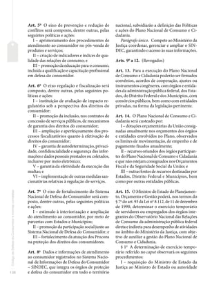 138
Código
de
Defesa
do
Consumidor
e
normas
correlatas
Art. 5o
O eixo de prevenção e redução de
conflitos será composto, dentre outras, pelas
seguintes políticas e ações:
I – aprimoramento dos procedimentos de
atendimento ao consumidor no pós-venda de
produtos e serviços;
II – criação de indicadores e índices de qua-
lidade das relações de consumo; e
III – promoção da educação para o consumo,
incluída a qualificação e capacitação profissional
em defesa do consumidor.
Art. 6o
O eixo regulação e fiscalização será
composto, dentre outras, pelas seguintes po-
líticas e ações:
I – instituição de avaliação de impacto re-
gulatório sob a perspectiva dos direitos do
consumidor;
II – promoção da inclusão, nos contratos de
concessão de serviços públicos, de mecanismos
de garantia dos direitos do consumidor;
III – ampliação e aperfeiçoamento dos pro-
cessos fiscalizatórios quanto à efetivação de
direitos do consumidor;
IV – garantia de autodeterminação, privaci-
dade, confidencialidade e segurança das infor-
mações e dados pessoais prestados ou coletados,
inclusive por meio eletrônico;
V – garantia da efetividade da execução das
multas; e
VI – implementação de outras medidas san-
cionatórias relativas à regulação de serviços.
Art. 7o
O eixo de fortalecimento do Sistema
Nacional de Defesa do Consumidor será com-
posto, dentre outras, pelas seguintes políticas
e ações:
I – estimulo à interiorização e ampliação
do atendimento ao consumidor, por meio de
parcerias com Estados e Municípios;
II – promoção da participação social junto ao
Sistema Nacional de Defesa do Consumidor; e
III – fortalecimento da atuação dos Procons
na proteção dos direitos dos consumidores.
Art. 8o
Dados e informações de atendimento
ao consumidor registrados no Sistema Nacio-
nal de Informações de Defesa do Consumidor
– SINDEC, que integra os órgãos de proteção
e defesa do consumidor em todo o território
nacional, subsidiarão a definição das Políticas
e ações do Plano Nacional de Consumo e Ci-
dadania.
Parágrafo único. Compete ao Ministério da
Justiça coordenar, gerenciar e ampliar o SIN-
DEC, garantindo o acesso às suas informações.
Arts. 9o
a 12. (Revogados)
Art. 13. Para a execução do Plano Nacional
de Consumo e Cidadania poderão ser firmados
convênios, acordos de cooperação, ajustes ou
instrumentos congêneres, com órgãos e entida-
des da administração pública federal, dos Esta-
dos, do Distrito Federal e dos Municípios, com
consórcios públicos, bem como com entidades
privadas, na forma da legislação pertinente.
Art. 14. O Plano Nacional de Consumo e Ci-
dadania será custeado por:
I – dotações orçamentárias da União consig-
nadas anualmente nos orçamentos dos órgãos
e entidades envolvidos no Plano, observados
os limites de movimentação, de empenho e de
pagamento fixados anualmente;
II – recursos oriundos dos órgãos participan-
tes do Plano Nacional de Consumo e Cidadania
e que não estejam consignados nos Orçamentos
Fiscal e da Seguridade Social da União; e
III – outras fontes de recursos destinadas por
Estados, Distrito Federal e Municípios, bem
como por outras entidades públicas.
Art. 15. O Ministro de Estado do Planejamen-
to, Orçamento e Gestão poderá, nos termos do
§ 7o
do art. 93 da Lei no
8.112, de 11 de dezembro
de 1990, determinar o exercício temporário
de servidores ou empregados dos órgãos inte-
grantes do Observatório Nacional das Relações
de Consumo da administração pública federal
direta e indireta para desempenho de atividades
no âmbito do Ministério da Justiça, com obje-
tivo de auxiliar a gestão do Plano Nacional de
Consumo e Cidadania.
§ 1o
A determinação de exercício tempo-
rário referido no caput observará os seguintes
procedimentos:
I – requisição do Ministro de Estado da
Justiça ao Ministro de Estado ou autoridade
 