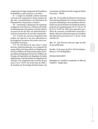 139
Normas
correlatas
competente de órgão integrante da Presidência
da República a que pertencer o servidor;
II – o órgão ou entidade cedente instruirá
o processo de requisição no prazo máximo de
dez dias, encaminhando-o ao Ministério do
Planejamento, Orçamento e Gestão; e
III – examinada a adequação da requisição
ao disposto neste Decreto, o Ministro de Estado
do Planejamento, Orçamento e Gestão editará,
no prazo de até dez dias, ato determinando o
exercício temporário do servidor requisitado.
§ 2o
O prazo do exercício temporário não
poderá ser superior a um ano, admitindo-se
prorrogações sucessivas, de acordo com as ne-
cessidades do projeto.
§ 3o
Os servidores de que trata o caput
deverão, preferencialmente, ser ocupantes de
cargos efetivos de Especialista em Regulação de
Serviços Públicos de Telecomunicações, de Es-
pecialista em Regulação de Serviços Públicos de
Energia, de Especialista em Regulação de Saúde
Suplementar, e de Especialista em Regulação de
Aviação Civil, integrantes das carreiras de que
trata a Lei no
10.871, de 20 de maio de 2004, e
de Analista em Tecnologia da Informação e de
economista, do Plano Geral de Cargos do Poder
Executivo – PGPE.
Art. 16. O Conselho de Ministros da Câmara
Nacional das Relações de Consumo elaborará,
em prazo definido por seus membros e forma-
lizado em ato do Ministro de Estado da Justiça,
proposta de regulamentação do § 3o
do art. 18
da Lei no
8.078, de 1990, para especificar pro-
dutos de consumo considerados essenciais e
dispor sobre procedimentos para uso imediato
das alternativas previstas no § 1o
do art. 18 da
referida Lei.
Art. 17. Este Decreto entra em vigor na data
de sua publicação.
Brasília, 15 de março de 2013; 192o
da Indepen-
dência e 125o
da República.
DILMA ROUSSEFF
Decretado em 15/3/2013 e publicado no DOU de
15/3/2013 – Edição extra.
 