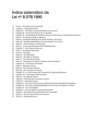 Índice sistemático da
Lei no
8.078/1990
15 Título I – Dos Direitos do Consumidor
15 Capítulo I – Disposições Gerais
15 Capítulo II – Da Política Nacional de Relações de Consumo
16 Capítulo III – Dos Direitos Básicos do Consumidor
17 Capítulo IV – Da Qualidade de Produtos e Serviços, da Prevenção e da Reparação dos Danos
17 Seção I – Da Proteção à Saúde e Segurança
17 Seção II – Da Responsabilidade pelo Fato do Produto e do Serviço
18 Seção III – Da Responsabilidade por Vício do Produto e do Serviço
20 Seção IV – Da Decadência e da Prescrição
20 Seção V – Da Desconsideração da Personalidade Jurídica
20 Capítulo V – Das Práticas Comerciais
20 Seção I – Das Disposições Gerais
20 Seção II – Da Oferta
21 Seção III – Da Publicidade
21 Seção IV – Das Práticas Abusivas
22 Seção V – Da Cobrança de Dívidas
22 Seção VI – Dos Bancos de Dados e Cadastros de Consumidores
23 Capítulo VI – Da Proteção Contratual
23 Seção I – Disposições Gerais
24 Seção II – Das Cláusulas Abusivas
25 Seção III – Dos Contratos de Adesão
25 Capítulo VI-A – Da Prevenção e do Tratamento do Superendividamento
27 Capítulo VII – Das Sanções Administrativas
28 Título II – Das Infrações Penais
30 Título III – Da Defesa do Consumidor em Juízo
30 Capítulo I – Disposições Gerais
32 Capítulo II – Das Ações Coletivas para a Defesa de Interesses Individuais Homogêneos
32 Capítulo III – Das Ações de Responsabilidade do Fornecedor de Produtos e Serviços
33 Capítulo IV – Da Coisa Julgada
33 Capítulo V – Da Conciliação no Superendividamento
35 Título IV – Do Sistema Nacional de Defesa do Consumidor
35 Título V – Da Convenção Coletiva de Consumo
35 Título VI – Disposições Finais
 