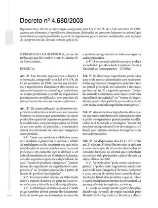 140
Código
de
Defesa
do
Consumidor
e
normas
correlatas
Decreto no
4.680/2003
Regulamenta o direito à informação, assegurado pela Lei no
8.078, de 11 de setembro de 1990,
quanto aos alimentos e ingredientes alimentares destinados ao consumo humano ou animal que
contenham ou sejam produzidos a partir de organismos geneticamente modificados, sem prejuízo
do cumprimento das demais normas aplicáveis.
O PRESIDENTE DA REPÚBLICA, no uso da
atribuição que lhe confere o art. 84, inciso IV,
da Constituição,
DECRETA:
Art. 1o
Este Decreto regulamenta o direito à
informação, assegurado pela Lei no
8.078, de
11 de setembro de 1990, quanto aos alimen-
tos e ingredientes alimentares destinados ao
consumo humano ou animal que contenham
ou sejam produzidos a partir de organismos
geneticamente modificados, sem prejuízo do
cumprimento das demais normas aplicáveis.
Art. 2o
Na comercialização de alimentos e in-
gredientes alimentares destinados ao consumo
humano ou animal que contenham ou sejam
produzidos a partir de organismos geneticamen-
te modificados, com presença acima do limite
de um por cento do produto, o consumidor
deverá ser informado da natureza transgênica
desse produto.
§ 1o
Tanto nos produtos embalados como
nos vendidos a granel ou in natura, o rótulo
da embalagem ou do recipiente em que estão
contidos deverá constar, em destaque, no painel
principal e em conjunto com o símbolo a ser
definido mediante ato do Ministério da Justiça,
uma das seguintes expressões, dependendo do
caso: “(nome do produto) transgênico”, “contém
(nome do ingrediente ou ingredientes) trans-
gênico(s)” ou “produto produzido a partir de
(nome do produto) transgênico”.
§ 2o
O consumidor deverá ser informado
sobre a espécie doadora do gene no local re-
servado para a identificação dos ingredientes.
§ 3o
A informação determinada no § 1o
deste
artigo também deverá constar do documento
fiscal, de modo que essa informação acompanhe
o produto ou ingrediente em todas as etapas da
cadeia produtiva.
§ 4o
O percentual referido no caput poderá
ser reduzido por decisão da Comissão Técnica
Nacional de Biossegurança – CTNBio.
Art. 3o
Os alimentos e ingredientes produzidos
a partir de animais alimentados com ração con-
tendo ingredientes transgênicos deverão trazer
no painel principal, em tamanho e destaque
previstos no art. 2o
, a seguinte expressão: “(nome
do animal) alimentado com ração contendo
ingrediente transgênico” ou “(nome do ingre-
diente) produzido a partir de animal alimentado
com ração contendo ingrediente transgênico”.
Art. 4o
Aos alimentos e ingredientes alimenta-
res que não contenham nem sejam produzidos
a partir de organismos geneticamente modifi-
cados será facultada a rotulagem “(nome do
produto ou ingrediente) livre de transgênicos”,
desde que tenham similares transgênicos no
mercado brasileiro.
Art. 5o
As disposições dos §§ 1o
, 2o
e 3o
do
art. 2o
e do art. 3o
deste Decreto não se aplicam
à comercialização de alimentos destinados ao
consumo humano ou animal que contenham
ou tenham sido produzidos a partir de soja da
safra colhida em 2003.
§ 1o
As expressões “pode conter soja trans-
gênica” e “pode conter ingrediente produzido
a partir de soja transgênica” deverão, conforme
o caso, constar do rótulo, bem como da docu-
mentação fiscal, dos produtos a que se refere
o caput, independentemente do percentual da
presença de soja transgênica, exceto se:
I – a soja ou o ingrediente a partir dela pro-
duzido seja oriundo de região excluída pelo
Ministério da Agricultura, Pecuária e Abas-
 