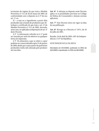 141
Normas
correlatas
tecimento do regime de que trata a Medida
Provisória no
113, de 26 de março de 2003, de
conformidade com o disposto no § 5o
do seu
art. 1o
; ou
II – a soja ou o ingrediente a partir dela
produzido seja oriundo de produtores que ob-
tenham o certificado de que trata o art. 4o
da
Medida Provisória no
113, de 2003, devendo,
nesse caso, ser aplicadas as disposições do art. 4o
deste Decreto.
§ 2o
A informação referida no § 1o
pode
ser inserida por meio de adesivos ou qualquer
forma de impressão.
§ 3o
Os alimentos a que se refere o caput
poderão ser comercializados após 31 de janeiro
de 2004, desde que a soja a partir da qual foram
produzidos tenha sido alienada pelo produtor
até essa data.
Art. 6o
À infração ao disposto neste Decreto
aplica-se as penalidades previstas no Código
de Defesa do Consumidor e demais normas
aplicáveis.
Art. 7o
Este Decreto entra em vigor na data
de sua publicação.
Art. 8o
Revoga-se o Decreto no
3.871, de 18
de julho de 2001.
Brasília, 24 de abril de 2003; 182o
da Indepen-
dência e 115o
da República.
LUIZ INÁCIO LULA DA SILVA
Decretado em 24/4/2003, publicado no DOU de
25/4/2003 e republicado no DOU de 28/4/2003.
 