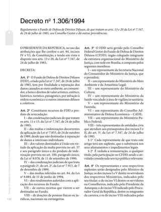 142
Código
de
Defesa
do
Consumidor
e
normas
correlatas
Decreto no
1.306/1994
Regulamenta o Fundo de Defesa de Direitos Difusos, de que tratam os arts. 13 e 20 da Lei no
7.347,
de 24 de julho de 1985, seu Conselho Gestor e dá outras providências.
O PRESIDENTE DA REPÚBLICA, no uso das
atribuições que lhe confere o art. 84, incisos
IV e VI, da Constituição, e tendo em vista o
disposto nos arts. 13 e 20, da Lei no
7.347, de
24 de julho de 1985,
DECRETA:
Art. 1o
O Fundo de Defesa de Direitos Difusos
(FDD), criado pela Lei no
7.347, de 24 de julho
de 1985, tem por finalidade a reparação dos
danos causados ao meio ambiente, ao consumi-
dor, a bens e direitos de valor artístico, estético,
histórico, turístico, paisagístico, por infração à
ordem econômica e a outros interesses difusos
e coletivos.
Art. 2o
Constituem recursos do FDD o pro-
duto da arrecadação:
I – das condenações judiciais de que tratam
os arts. 11 e 13, da Lei no
7.347, de 24 de julho
de 1985;
II – das multas e indenizações decorrentes
da aplicação da Lei no
7.853, de 24 de outubro
de 1989, desde que não destinadas à reparação
de danos a interesses individuais;
III – dos valores destinados à União em vir-
tude da aplicação da multa prevista no art. 57
e seu parágrafo único e do produto de inde-
nização prevista no art. 100, parágrafo único,
da Lei no
8.078, de 11 de setembro de 1990;
IV – das condenações judiciais de que trata
o parágrafo 2o
, do art. 2o
, da Lei no
7.913, de 7
de dezembro de 1989;
V – das multas referidas no art. 84, da Lei
no
8.884, de 11 de junho de 1994;
VI – dos rendimentos auferidos com a apli-
cação dos recursos do Fundo;
VII – de outras receitas que vierem a ser
destinadas ao Fundo;
VIII – de doações de pessoas físicas ou ju-
rídicas, nacionais ou estrangeiras.
Art. 3o
O FDD será gerido pelo Conselho
Federal Gestor do Fundo de Defesa de Direitos
Difusos (CFDD), órgão colegiado integrante
da estrutura organizacional do Ministério da
Justiça, com sede em Brasília, e composto pelos
seguintes membros:
I – um representante da Secretaria Nacional
do Consumidor do Ministério da Justiça, que
o presidirá;
II – um representante do Ministério do Meio
Ambiente e da Amazônia Legal;
III – um representante do Ministério da
Cultura;
IV – um representante do Ministério da
Saúde vinculado à área de vigilância sanitária;
V – um representante do Ministério da
Fazenda;
VI – um representante do Conselho Ad-
ministrativo de Defesa Econômica – CADE;
VII – um representante do Ministério Pú-
blico Federal;
VIII – três representantes de entidades civis
que atendam aos pressupostos dos incisos I e
II, do art. 5o
, da Lei no
7.347, de 24 de julho
de 1985.
§ 1o
Cada representante de que trata este
artigo terá um suplente, que o substituirá nos
seus afastamentos e impedimentos legais.
§ 2o
É vedada a remuneração, a qualquer
título, pela participação no CFDD, sendo a ati-
vidade considerada serviço público relevante.
Art. 4o
Os representantes e seus respectivos
suplentes serão designados pelo Ministro da
Justiça; os dos incisos I a V dentre os servidores
dos respectivos Ministérios, indicados pelo
seu titular; o do inciso VI dentre os servidores
ou Conselheiros, indicado pelo Presidente da
Autarquia; o do inciso VII indicado pelo Procu-
rador-Geral da República, dentre os integrantes
da carreira, e os do inciso VIII indicados pelas
 