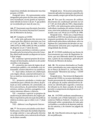 143
Normas
correlatas
respectivas entidades devidamente inscritas
perante o CFDD.
Parágrafo único. Os representantes serão
designados pelo prazo de dois anos, admitida
uma recondução, exceto quanto ao represen-
tante referido no inciso I, do art. 3o
, que poderá
ser reconduzido por mais de uma vez.
Art. 5o
Funcionará como Secretaria-Executiva
do CFDD a Secretaria Nacional do Consumi-
dor do Ministério da Justiça.
Art. 6o
Compete ao CFDD:
I – zelar pela aplicação dos recursos na
consecução dos objetivos previstos nas Leis
nos
7.347, de 1985, 7.853, de 1989, 7.913, de
1989, 8.078, de 1990 e 8.884, de 1994, no âmbito
do disposto no art. 1o
deste decreto;
II – aprovar convênios e contratos, a serem
firmados pela Secretaria Executiva do Conse-
lho, objetivando atender ao disposto no inciso
I deste artigo;
III – examinar e aprovar projetos de recons-
tituição de bens lesados, inclusive os de caráter
científico e de pesquisa;
IV – promover, por meio de órgãos da ad-
ministração pública e de entidades civis in-
teressadas, eventos educativos ou científicos;
V – fazer editar, inclusive em colaboração
com órgãos oficiais, material informativo so-
bre as matérias mencionadas no art. 1o
deste
Decreto;
VI – promover atividades e eventos que
contribuam para a difusão da cultura, da pro-
teção ao meio ambiente, do consumidor, da
livre concorrência, do patrimônio histórico,
artístico, estético, turístico, paisagístico e de
outros interesses difusos e coletivos;
VII – examinar e aprovar os projetos de
modernização administrativa dos órgãos pú-
blicos responsáveis pela execução das políticas
relativas às áreas a que se refere o art. 1o
deste
Decreto;
VIII – elaborar o seu Regimento Interno.
Art. 7o
Os recursos arrecadados serão distri-
buídos para a efetivação das medidas dispostas
no artigo anterior e suas aplicações deverão
estar relacionadas com a natureza da infração
ou do dano causado.
Parágrafo único. Os recursos serão priorita-
riamente aplicados na reparação específica do
dano causado, sempre que tal fato for possível.
Art. 8o
Em caso de concurso de créditos
decorrentes de condenação prevista na Lei
no
7.347, de 24 de julho de 1985, e depositados
no FDD, e de indenizações pelos prejuízos
individuais resultantes do mesmo evento da-
noso, estas terão preferência no pagamento, de
acordo com o art. 99 da Lei no
8.078, de 1990.
Parágrafo único. Neste caso, a importância
recolhida ao FDD terá sua destinação sustada
enquanto pendentes de recurso as ações de
indenização pelos danos individuais, salvo na
hipótese de o patrimônio do devedor ser ma-
nifestamente suficiente para responder pela
integralidade das dívidas.
Art. 9o
O CFDD estabelecerá sua forma de
funcionamento por meio de Regimento In-
terno, que será elaborado dentro de sessenta
dias, a partir da sua instalação, aprovado por
Portaria do Ministro da Justiça.
Art. 10. Os recursos destinados ao Fundo
serão centralizados em conta especial manti-
da no Banco do Brasil S.A., em Brasília, DF,
denominada “Ministério da Justiça – CFDD
– Fundo”.
Parágrafo único. Nos termos do Regimento
Interno do CFDD, os recursos destinados ao
Fundo provenientes de condenações judiciais
e de aplicação de multas administrativas de-
verão ser identificados segundo a natureza
da infração ou do dano causado, de modo a
permitir o cumprimento do disposto no art. 7o
deste Decreto.
Art. 11. O CFDD, mediante entendimento a
ser mantido com o Poder Judiciário e os Mi-
nistérios Públicos Federal e Estaduais, será
informado sobre a propositura de toda ação
civil pública, a existência de depósito judicial,
de sua natureza, e do trânsito em julgado da
decisão.
Art. 12. Este Decreto entra em vigor na data
de sua publicação.
 