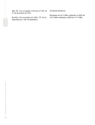 144
Código
de
Defesa
do
Consumidor
e
normas
correlatas
Art. 13. Fica revogado o Decreto no
407, de
27 de dezembro de 1991.
Brasília, 9 de novembro de 1994; 173o
da In-
dependência e 106o
da República.
ITAMAR FRANCO
Decretado em 9/11/1994, publicado no DOU de
10/11/1994 e retificado no DOU de 11/11/1994.
 