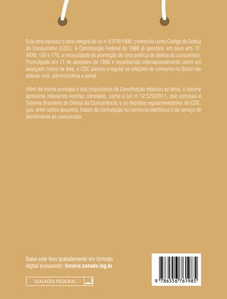 Baixe este livro gratuitamente em formato
digital acessando: livraria.senado.leg.br
Esta obra reproduz o texto integral da Lei no
8.078/1990, conhecida como Código de Defesa
do Consumidor (CDC). A Constituição Federal de 1988 já apontara, em seus arts. 5o
,
XXXII, 150 e 170, a necessidade de promoção de uma política de defesa do consumidor.
Promulgado em 11 de setembro de 1990 e reconhecido internacionalmente como um
avançado marco na área, o CDC passou a regular as relações de consumo no Brasil nas
esferas civil, administrativa e penal.
Além da norma principal e dos dispositivos da Constituição relativos ao tema, o volume
apresenta relevantes normas correlatas, como a Lei no
12.529/2011, que estrutura o
Sistema Brasileiro de Defesa da Concorrência, e os decretos regulamentadores do CDC,
que, entre outros assuntos, tratam da contratação no comércio eletrônico e do serviço de
atendimento ao consumidor.
 