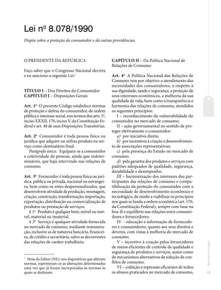 15
Normas
principais
Lei no
8.078/1990
Dispõe sobre a proteção do consumidor e dá outras providências.
O PRESIDENTE DA REPÚBLICA
Faço saber que o Congresso Nacional decreta
e eu sanciono a seguinte Lei:1
TÍTULO I – Dos Direitos do Consumidor
CAPÍTULO I – Disposições Gerais
Art. 1o
O presente Código estabelece normas
de proteção e defesa do consumidor, de ordem
pública e interesse social, nos termos dos arts. 5o
,
inciso XXXII, 170, inciso V, da Constituição Fe-
deral e art. 48 de suas Disposições Transitórias.
Art. 2o
Consumidor é toda pessoa física ou
jurídica que adquire ou utiliza produto ou ser-
viço como destinatário final.
Parágrafo único. Equipara-se a consumidor
a coletividade de pessoas, ainda que indeter-
mináveis, que haja intervindo nas relações de
consumo.
Art. 3o
Fornecedor é toda pessoa física ou jurí-
dica, pública ou privada, nacional ou estrangei-
ra, bem como os entes despersonalizados, que
desenvolvem atividade de produção, montagem,
criação, construção, transformação, importação,
exportação, distribuição ou comercialização de
produtos ou prestação de serviços.
§ 1o
Produto é qualquer bem, móvel ou imó-
vel, material ou imaterial.
§ 2o
Serviço é qualquer atividade fornecida
no mercado de consumo, mediante remunera-
ção, inclusive as de natureza bancária, financei-
ra, de crédito e securitária, salvo as decorrentes
das relações de caráter trabalhista.
1
Nota do Editor (NE): nos dispositivos que alteram
normas, suprimiram-se as alterações determinadas
uma vez que já foram incorporadas às normas às
quais se destinam.
CAPÍTULO II – Da Política Nacional de
Relações de Consumo
Art. 4o
A Política Nacional das Relações de
Consumo tem por objetivo o atendimento das
necessidades dos consumidores, o respeito à
sua dignidade, saúde e segurança, a proteção de
seus interesses econômicos, a melhoria da sua
qualidade de vida, bem como a transparência e
harmonia das relações de consumo, atendidos
os seguintes princípios:
I – reconhecimento da vulnerabilidade do
consumidor no mercado de consumo;
II – ação governamental no sentido de pro-
teger efetivamente o consumidor:
a) por iniciativa direta;
b) por incentivos à criação e desenvolvimen-
to de associações representativas;
c) pela presença do Estado no mercado de
consumo;
d) pela garantia dos produtos e serviços com
padrões adequados de qualidade, segurança,
durabilidade e desempenho;
III – harmonização dos interesses dos par-
ticipantes das relações de consumo e compa-
tibilização da proteção do consumidor com a
necessidade de desenvolvimento econômico e
tecnológico, de modo a viabilizar os princípios
nos quais se funda a ordem econômica (art. 170,
da Constituição Federal), sempre com base na
boa-fé e equilíbrio nas relações entre consumi-
dores e fornecedores;
IV – educação e informação de fornecedo-
res e consumidores, quanto aos seus direitos e
deveres, com vistas à melhoria do mercado de
consumo;
V – incentivo à criação pelos fornecedores
de meios eficientes de controle de qualidade e
segurança de produtos e serviços, assim como
de mecanismos alternativos de solução de con-
flitos de consumo;
VI – coibição e repressão eficientes de todos
os abusos praticados no mercado de consumo,
 