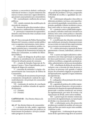 16
Código
de
Defesa
do
Consumidor
e
normas
correlatas
inclusive a concorrência desleal e utilização
indevida de inventos e criações industriais das
marcas e nomes comerciais e signos distintivos,
que possam causar prejuízos aos consumidores;
VII – racionalização e melhoria dos serviços
públicos;
VIII – estudo constante das modificações do
mercado de consumo;
IX – fomento de ações direcionadas à educa-
ção financeira e ambiental dos consumidores;
X – prevenção e tratamento do superendivi-
damento como forma de evitar a exclusão social
do consumidor.
Art. 5o
Para a execução da Política Nacional das
Relações de Consumo, contará o poder público
com os seguintes instrumentos, entre outros:
I – manutenção de assistência jurídica, in-
tegral e gratuita para o consumidor carente;
II – instituição de Promotorias de Justiça de
Defesa do Consumidor, no âmbito do Minis-
tério Público;
III – criação de delegacias de polícia espe-
cializadas no atendimento de consumidores
vítimas de infrações penais de consumo;
IV – criação de Juizados Especiais de Pe-
quenas Causas e Varas Especializadas para a
solução de litígios de consumo;
V – concessão de estímulos à criação e de-
senvolvimento das Associações de Defesa do
Consumidor;
VI – instituição de mecanismos de prevenção
e tratamento extrajudicial e judicial do supe-
rendividamento e de proteção do consumidor
pessoa natural;
VII – instituição de núcleos de conciliação
e mediação de conflitos oriundos de superen-
dividamento.
§ 1o
(Vetado)
§ 2o
(Vetado)
CAPÍTULO III – Dos Direitos Básicos do
Consumidor
Art. 6o
São direitos básicos do consumidor:
I – a proteção da vida, saúde e segurança
contra os riscos provocados por práticas no
fornecimento de produtos e serviços conside-
rados perigosos ou nocivos;
II – a educação e divulgação sobre o consumo
adequado dos produtos e serviços, asseguradas
a liberdade de escolha e a igualdade nas con-
tratações;
III – a informação adequada e clara sobre os
diferentes produtos e serviços, com especifica-
ção correta de quantidade, características, com-
posição, qualidade, tributos incidentes e preço,
bem como sobre os riscos que apresentem;
IV – a proteção contra a publicidade engano-
sa e abusiva, métodos comerciais coercitivos ou
desleais, bem como contra práticas e cláusulas
abusivas ou impostas no fornecimento de pro-
dutos e serviços;
V – a modificação das cláusulas contratuais
que estabeleçam prestações desproporcionais
ou sua revisão em razão de fatos supervenientes
que as tornem excessivamente onerosas;
VI – a efetiva prevenção e reparação de danos
patrimoniais e morais, individuais, coletivos e
difusos;
VII – o acesso aos órgãos judiciários e admi-
nistrativos com vistas à prevenção ou reparação
de danos patrimoniais e morais, individuais,
coletivos ou difusos, assegurada a proteção ju-
rídica, administrativa e técnica aos necessitados;
VIII – a facilitação da defesa de seus direitos,
inclusive com a inversão do ônus da prova, a
seu favor, no processo civil, quando, a critério
do juiz, for verossímil a alegação ou quando for
ele hipossuficiente, segundo as regras ordinárias
de experiências;
IX – (Vetado);
X – a adequada e eficaz prestação dos serviços
públicos em geral;
XI – a garantia de práticas de crédito respon-
sável, de educação financeira e de prevenção e
tratamento de situações de superendividamento,
preservado o mínimo existencial, nos termos
da regulamentação, por meio da revisão e da
repactuação da dívida, entre outras medidas;
XII – a preservação do mínimo existencial,
nos termos da regulamentação, na repactuação
de dívidas e na concessão de crédito;
XIII – a informação acerca dos preços dos
produtos por unidade de medida, tal como por
quilo, por litro, por metro ou por outra unidade,
conforme o caso.
Parágrafo único. A informação de que trata o
inciso III do caput deste artigo deve ser acessível
 